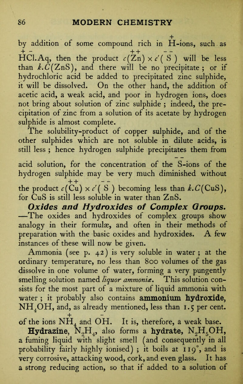 by addition of some compound rich in H-ions, such - as + — + + — — HCl.Aq, then the product c(Zn) xc'( S ) will be less than k.C[ZnS), and there will be no precipitate; or if hydrochloric acid be added to precipitated zinc sulphide, it will be dissolved. On the other hand, the addition of acetic acid, a weak acid, and poor in hydrogen ions, does not bring about solution of zinc sulphide ; indeed, the pre- cipitation of zinc from a solution of its acetate by hydrogen sulphide is almost complete. The solubility-product of copper sulphide, and of the other sulphides which are not soluble in dilute acids, is still less ; hence hydrogen sulphide precipitates them from acid solution, for the concentration of the S-ions of the hydrogen sulphide may be very much diminished without + + — the product c(Cu) Xf'( S ) becoming less than i.C(CuS), for CuS is still less soluble in water than ZnS. Oxides and Hydroxides of Complex Groups. —The oxides and hydroxides of complex groups show analogy in their formulae, and often in their methods of preparation with the basic oxides and hydroxides. A few instances of these will now be given. Ammonia (see p. 42) is very soluble in water ; at the ordinary temperature, no less than 800 volumes of the gas dissolve in one volume of water, forming a very pungently smelling solution named liquor ammonia. This solution con- sists for the most part of a mixture of liquid ammonia with water ; it probably also contains ammonium hydroxide, NH4OH, and, as already mentioned, less than 1.5 per cent. + — of the ions NH4 and OH. It is, therefore, a weak base. Hydrazine, N2H4, also forms a hydrate, N2H5OH, a fuming liquid with slight smell (and consequently in all probability fairly highly ionised) ; it boils at 119°, and is very corrosive, attacking wood, cork, and even glass. It has a strong reducing action, so that if added to a solution of