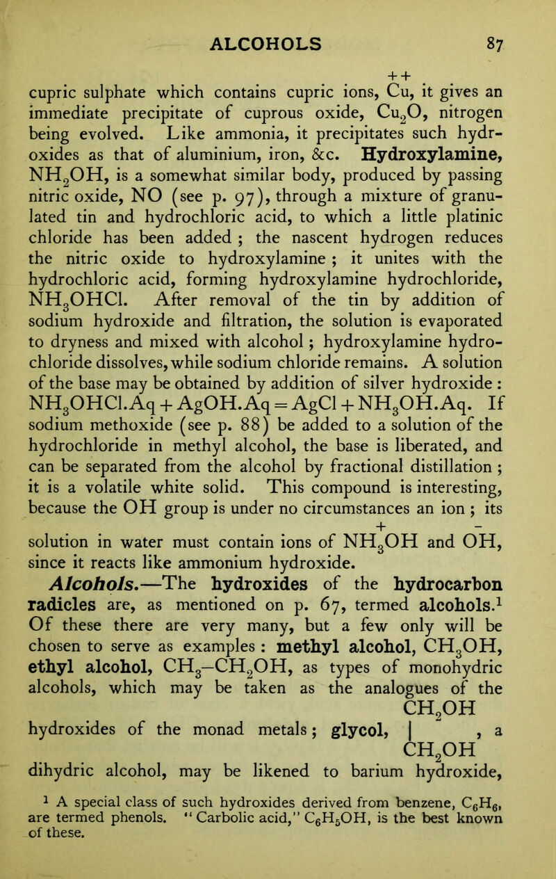 + + cupric sulphate which contains cupric ions, Cu, it gives an immediate precipitate of cuprous oxide, Cu20, nitrogen being evolved. Like ammonia, it precipitates such hydr- oxides as that of aluminium, iron, &c. Hydroxylamine, NH9OH, is a somewhat similar body, produced by passing nitric oxide, NO (see p. 97), through a mixture of granu- lated tin and hydrochloric acid, to which a little platinic chloride has been added ; the nascent hydrogen reduces the nitric oxide to hydroxylamine ; it unites with the hydrochloric acid, forming hydroxylamine hydrochloride, NH3OHCl. After removal of the tin by addition of sodium hydroxide and filtration, the solution is evaporated to dryness and mixed with alcohol; hydroxylamine hydro- chloride dissolves, while sodium chloride remains. A solution of the base may be obtained by addition of silver hydroxide : NH3OHCI. Aq + AgOH. Aq = AgCl + NH3OH. Aq. If sodium methoxide (see p. 88) be added to a solution of the hydrochloride in methyl alcohol, the base is liberated, and can be separated from the alcohol by fractional distillation ; it is a volatile white solid. This compound is interesting, because the OH group is under no circumstances an ion ; its + — solution in water must contain ions of NHgOH and OH, since it reacts like ammonium hydroxide. Alcohols.—The hydroxides of the hydrocarbon radicles are, as mentioned on p. 67, termed alcohols.1 Of these there are very many, but a few only will be chosen to serve as examples : methyl alcohol, CH3OH, ethyl alcohol, CH3—CH2OH, as types of monohydric alcohols, which may be taken as the analogues of the CH2OH hydroxides of the monad metals; glycol, | , a CH2OH dihydric alcohol, may be likened to barium hydroxide, 1 A special class of such hydroxides derived from benzene, C6H6, are termed phenols. “Carbolic acid,’’ C6H5OH, is the best known of these.