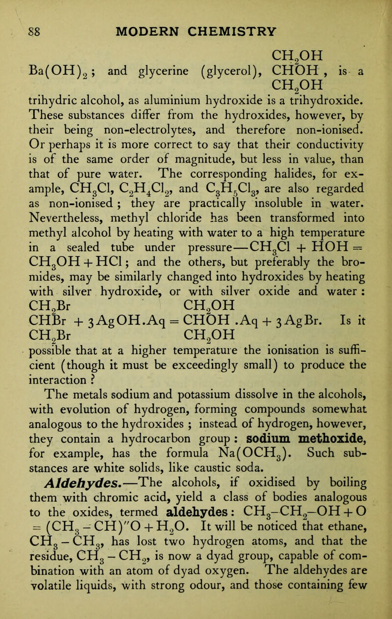 CH2OH Ba(OH)2; and glycerine (glycerol), CHOH , is a CH2OH trihydric alcohol, as aluminium hydroxide is a trihydroxide. These substances differ from the hydroxides, however, by their being non-electrolytes, and therefore non-ionised. Or perhaps it is more correct to say that their conductivity is of the same order of magnitude, but less in value, than that of pure water. The corresponding halides, for ex- ample, CH3C1, C2H4C12, and C3H5C13, are also regarded as non-ionised; they are practically insoluble in water. Nevertheless, methyl chloride has been transformed into methyl alcohol by heating with water to a high temperature in a sealed tube under pressure—CH3C1 + HOH == CH3OH + HC1; and the others, but preferably the bro- mides, may be similarly changed into hydroxides by heating with silver hydroxide, or with silver oxide and water : CH2Br CH2OH CHBr + 3AgOH.Aq = CHOH .Aq + 3 AgBr. Is it CH2Br CH2OH possible that at a higher temperature the ionisation is suffi- cient (though it must be exceedingly small) to produce the interaction ? The metals sodium and potassium dissolve in the alcohols, with evolution of hydrogen, forming compounds somewhat analogous to the hydroxides ; instead of hydrogen, however, they contain a hydrocarbon group : sodium methoxide, for example, has the formula Na(OCH3). Such sub- stances are white solids, like caustic soda. Aldehydes.—The alcohols, if oxidised by boiling them with chromic acid, yield a class of bodies analogous to the oxides, termed aldehydes : CH3-CH2—OH + O = (CHS — 0H)O + H90. It will be noticed that ethane, CH3 — CHg, has lost two hydrogen atoms, and that the residue, CH3 — CH2, is now a dyad group, capable of com- bination with an atom of dyad oxygen. The aldehydes are volatile liquids, with strong odour, and those containing few