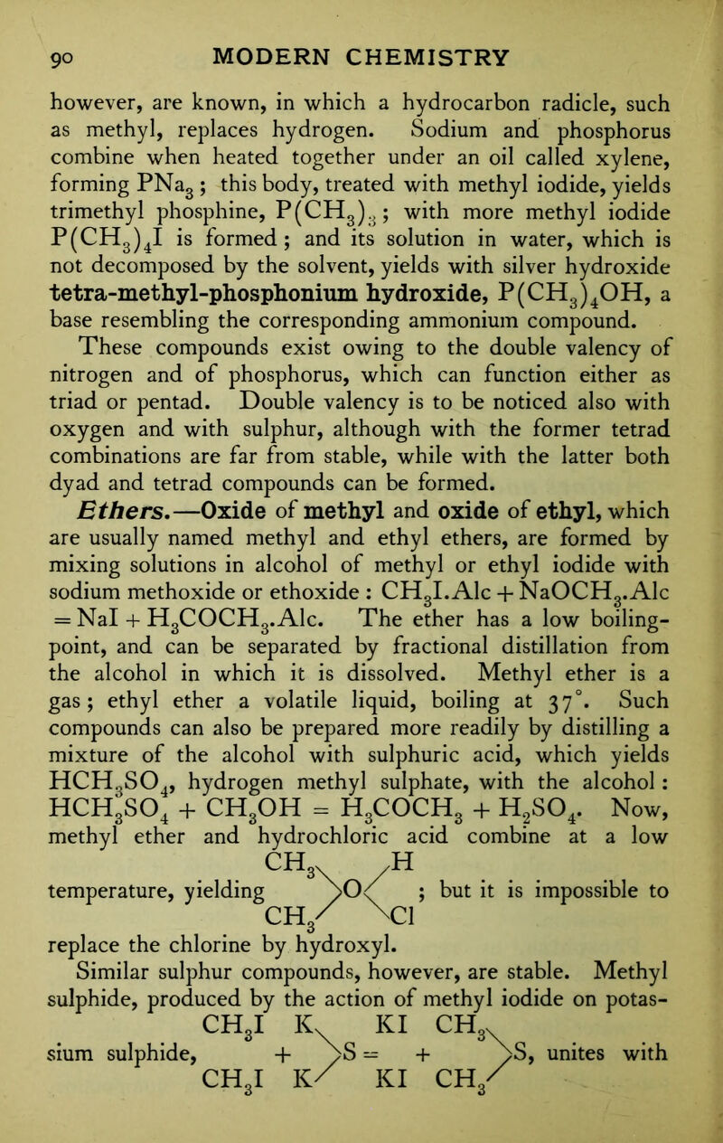 however, are known, in which a hydrocarbon radicle, such as methyl, replaces hydrogen. Sodium and phosphorus combine when heated together under an oil called xylene, forming PNag ; this body, treated with methyl iodide, yields trimethyl phosphine, P(CH3)3; with more methyl iodide P(CH3)4I is formed; and its solution in water, which is not decomposed by the solvent, yields with silver hydroxide tetra-methyl-phosphonium hydroxide, P(CH3)4OH, a base resembling the corresponding ammonium compound. These compounds exist owing to the double valency of nitrogen and of phosphorus, which can function either as triad or pentad. Double valency is to be noticed also with oxygen and with sulphur, although with the former tetrad combinations are far from stable, while with the latter both dyad and tetrad compounds can be formed. Ethers.—Oxide of methyl and oxide of ethyl, which are usually named methyl and ethyl ethers, are formed by mixing solutions in alcohol of methyl or ethyl iodide with sodium methoxide or ethoxide : CH3I. Ale + NaOCH3. Ale = Nal + H3COCH3.A1c. The ether has a low boiling- point, and can be separated by fractional distillation from the alcohol in which it is dissolved. Methyl ether is a gas; ethyl ether a volatile liquid, boiling at 37°. Such compounds can also be prepared more readily by distilling a mixture of the alcohol with sulphuric acid, which yields HCH3S04, hydrogen methyl sulphate, with the alcohol: HCH3S04 + CH3OH = H3COCH3 + H?S04. Now, methyl ether and hydrochloric acid combine at a low CH3\ /H temperature, yielding ; but it is impossible to CH/ \C1 replace the chlorine by hydroxyl. Similar sulphur compounds, however, are stable. Methyl sulphide, produced by the action of methyl iodide on potas- CH3I Kv KI ch,. sium sulphide, + ^>S = + ^>S, unites with CH3I K/ KI CH3/