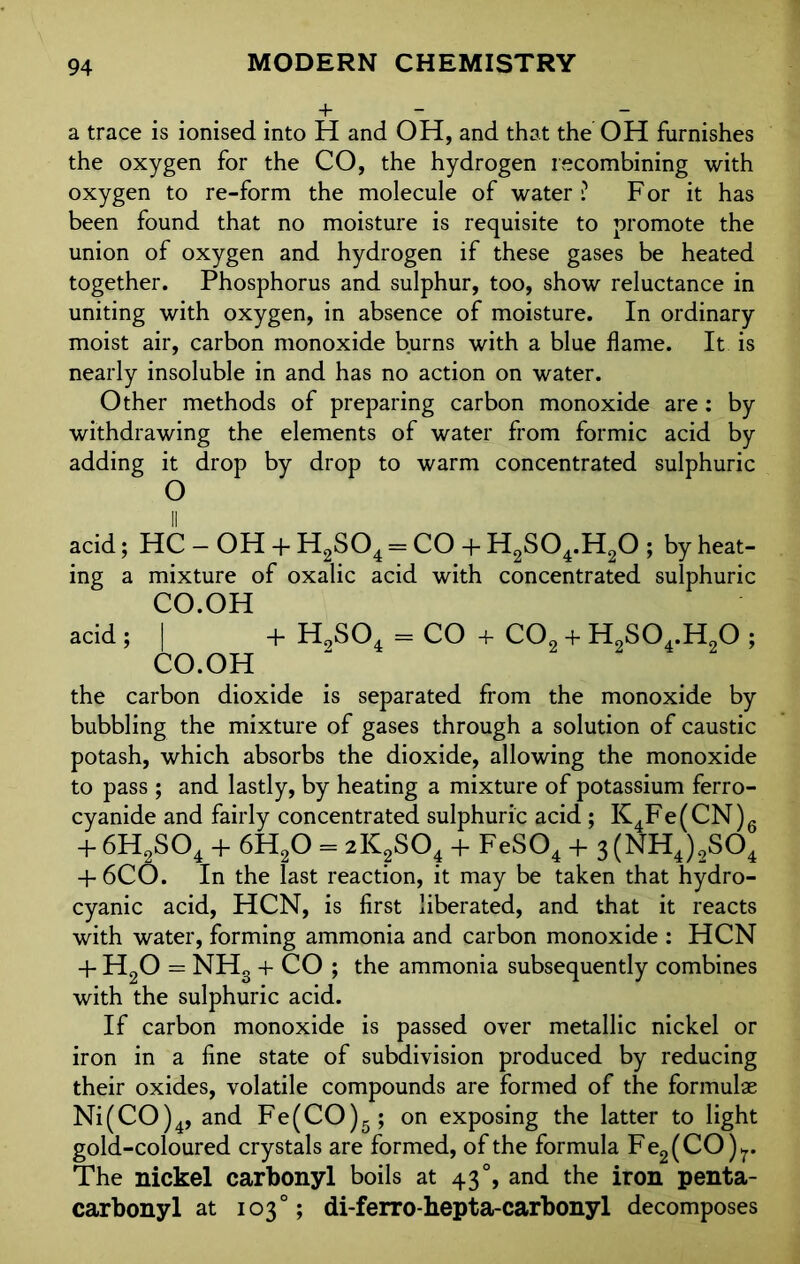 + — — a trace is ionised into H and OH, and that the OH furnishes the oxygen for the CO, the hydrogen recombining with oxygen to re-form the molecule of water ? F or it has been found that no moisture is requisite to promote the union of oxygen and hydrogen if these gases be heated together. Phosphorus and sulphur, too, show reluctance in uniting with oxygen, in absence of moisture. In ordinary moist air, carbon monoxide burns with a blue flame. It is nearly insoluble in and has no action on water. Other methods of preparing carbon monoxide are: by withdrawing the elements of water from formic acid by adding it drop by drop to warm concentrated sulphuric O acid; HC — OH + H2S04 = CO + H2S04.H20 ; by heat- ing a mixture of oxalic acid with concentrated sulphuric CO.OH acid ; | + H9S04 = CO + C02 + H2S04.H20 ; CO.OH the carbon dioxide is separated from the monoxide by bubbling the mixture of gases through a solution of caustic potash, which absorbs the dioxide, allowing the monoxide to pass ; and lastly, by heating a mixture of potassium ferro- cyanide and fairly concentrated sulphuric acid ; K4Fe(CN)6 + 6H2S04 + 6H20 = 2K2S04 + FeS04 + 3 (NH4)2S04 + 6CO. In the last reaction, it may be taken that hydro- cyanic acid, HCN, is first liberated, and that it reacts with water, forming ammonia and carbon monoxide : HCN + H20 = NHg + CO ; the ammonia subsequently combines with the sulphuric acid. If carbon monoxide is passed over metallic nickel or iron in a fine state of subdivision produced by reducing their oxides, volatile compounds are formed of the formulae Ni(CO)4, and Fe(CO)5; on exposing the latter to light gold-coloured crystals are formed, of the formula Fe2(CO)r The nickel carbonyl boils at 43°, and the iron penta- carbonyl at 103°; di-ferro-hepta-carbonyl decomposes