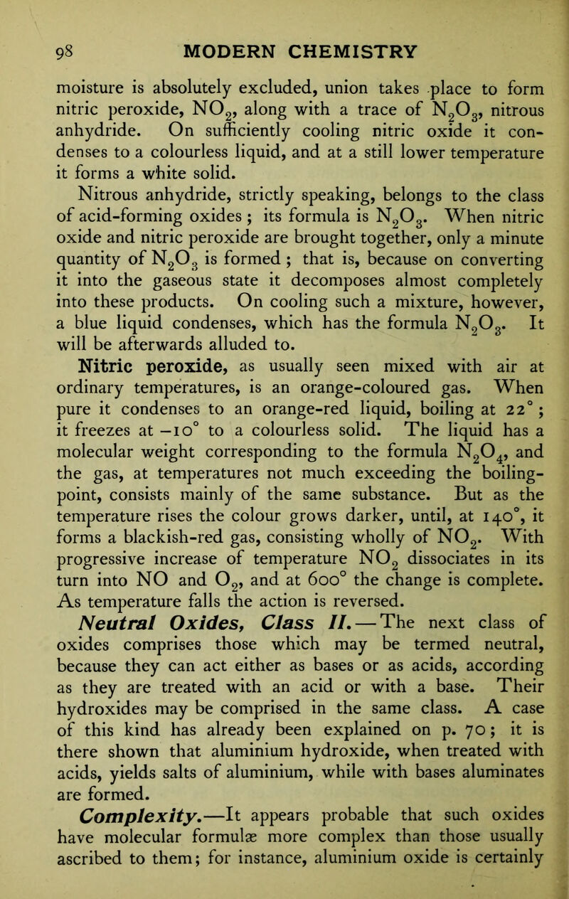 moisture is absolutely excluded, union takes place to form nitric peroxide, N02, along with a trace of N2Os, nitrous anhydride. On sufficiently cooling nitric oxide it con- denses to a colourless liquid, and at a still lower temperature it forms a white solid. Nitrous anhydride, strictly speaking, belongs to the class of acid-forming oxides ; its formula is N2Og. When nitric oxide and nitric peroxide are brought together, only a minute quantity of N203 is formed ; that is, because on converting it into the gaseous state it decomposes almost completely into these products. On cooling such a mixture, however, a blue liquid condenses, which has the formula N9Og. It will be afterwards alluded to. Nitric peroxide, as usually seen mixed with air at ordinary temperatures, is an orange-coloured gas. When pure it condenses to an orange-red liquid, boiling at 22°; it freezes at — io° to a colourless solid. The liquid has a molecular weight corresponding to the formula N204, and the gas, at temperatures not much exceeding the boiling- point, consists mainly of the same substance. But as the temperature rises the colour grows darker, until, at 14O0, it forms a blackish-red gas, consisting wholly of N02. With progressive increase of temperature N02 dissociates in its turn into NO and 02, and at 6oo° the change is complete. As temperature falls the action is reversed. Neutral Oxides, Class II.— The next class of oxides comprises those which may be termed neutral, because they can act either as bases or as acids, according as they are treated with an acid or with a base. Their hydroxides may be comprised in the same class. A case of this kind has already been explained on p. 70; it is there shown that aluminium hydroxide, when treated with acids, yields salts of aluminium, while with bases aluminates are formed. Complexity.—It appears probable that such oxides have molecular formulas more complex than those usually ascribed to them; for instance, aluminium oxide is certainly