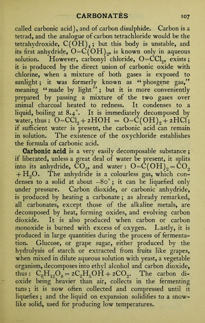 called carbonic acid), and of carbon disulphide. Carbon is a tetrad, and the analogue of carbon tetrachloride would be the tetrahydroxide, C(OH)4; but this body is unstable, and its first anhydride, 0=C(OH)2, is known only in aqueous solution. However, carbonyl chloride, 0=CC12, exists ; it is produced by the direct union of carbonic oxide with chlorine, when a mixture of both gases is exposed to sunlight; it was formerly known as “ phosgene gas,” meaning “made by light”; but it is more conveniently prepared by passing a mixture of the two gases over animal charcoal heated to redness. It condenses to a liquid, boiling at 8.4°. It is immediately decomposed by water, thus: 0=CC12 + 2H0H = 0=C(0H)2 + 2HCI; if sufficient water is present, the carbonic acid can remain in solution. The existence of the oxychloride establishes the formula of carbonic acid. Carbonic acid is a very easily decomposable substance; if liberated, unless a great deal of water be present, it splits into its anhydride, C02, and water: 0=C(0H)2 = C02 + H20. The anhydride is a colourless gas, which con- denses to a solid at about —8o° ; it can be liquefied only under pressure. Carbon dioxide, or carbonic anhydride, is produced by heating a carbonate ; as already remarked, all carbonates, except those of the alkaline metals, are decomposed by heat, forming oxides, and evolving carbon dioxide. It is also produced when carbon or carbon monoxide is burned with excess of oxygen. Lastly, it is produced in large quantities during the process of fermenta- tion. Glucose, or grape sugar, either produced by the hydrolysis of starch or extracted from fruits like grapes, when mixed in dilute aqueous solution with yeast, a vegetable organism, decomposes into ethyl alcohol and carbon dioxide, thus: C6H1206 = 2C2H5OH + 2C02. The carbon di- oxide being heavier than air, collects in the fermenting tuns; it is now often collected and compressed until it liquefies ; and the liquid on expansion solidifies to a snow- like solid, used for producing low temperatures.