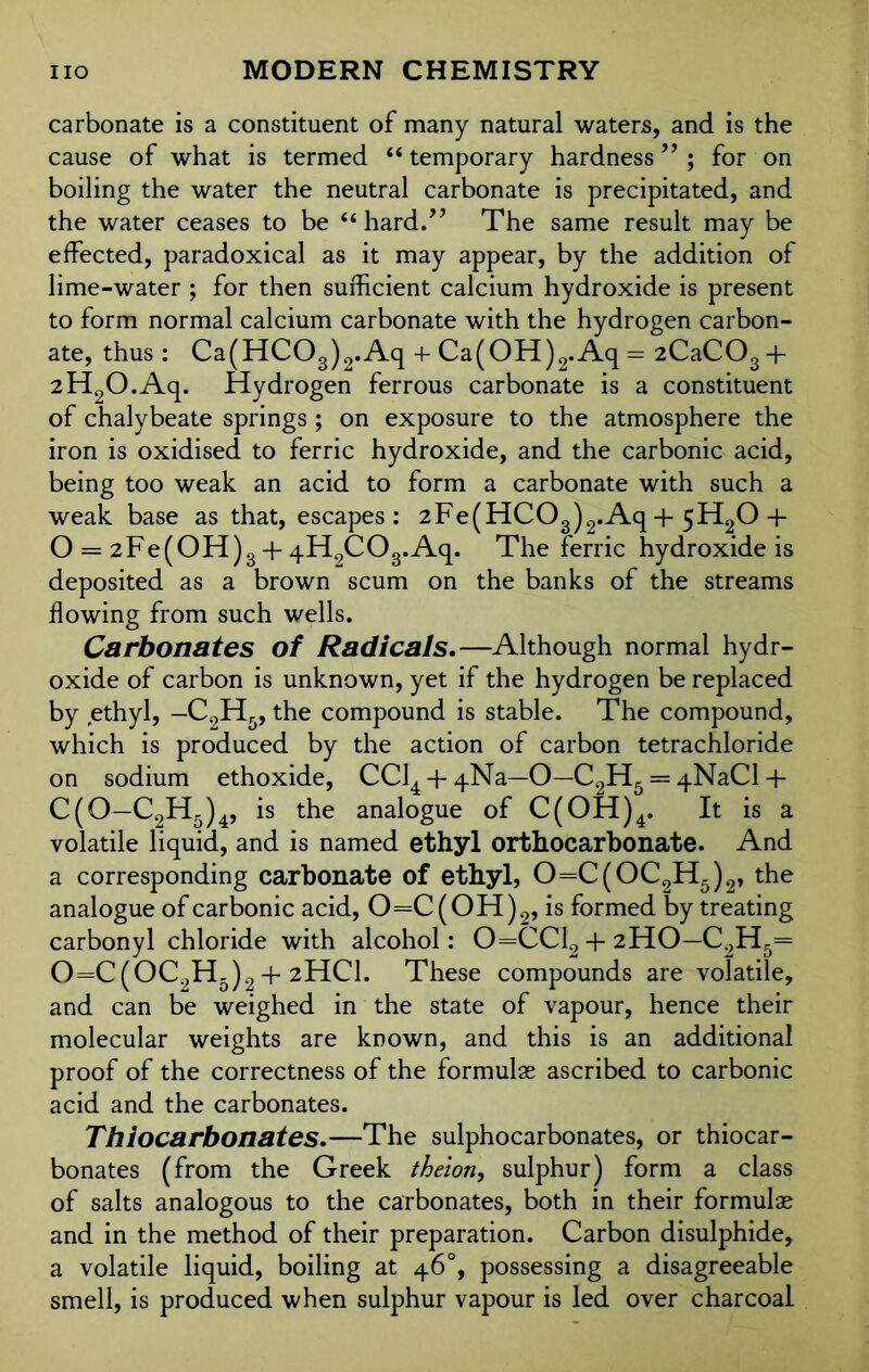 carbonate is a constituent of many natural waters, and is the cause of what is termed “ temporary hardness ” ; for on boiling the water the neutral carbonate is precipitated, and the water ceases to be “hard.” The same result may be effected, paradoxical as it may appear, by the addition of lime-water ; for then sufficient calcium hydroxide is present to form normal calcium carbonate with the hydrogen carbon- ate, thus: Ca(HC03)2.Aq + Ca(OH)2.Aq = 2CaCOs+ 2H2O.Aq. Hydrogen ferrous carbonate is a constituent of chalybeate springs ; on exposure to the atmosphere the iron is oxidised to ferric hydroxide, and the carbonic acid, being too weak an acid to form a carbonate with such a weak base as that, escapes: 2Fe(HC03)2.Aq + 5H20 + O = 2 F e (OH) 3 + 4H2C03.Aq. The ferric hydroxide is deposited as a brown scum on the banks of the streams flowing from such wells. Carbonates of Radicals.—Although normal hydr- oxide of carbon is unknown, yet if the hydrogen be replaced by ethyl, -C2H5, the compound is stable. The compound, which is produced by the action of carbon tetrachloride on sodium ethoxide, CCl4 + 4Na-0—C2H5 = 4NaCl-f C(0—C2Hg)4, is the analogue of C(OH)4. It is a volatile liquid, and is named ethyl orthocarbonate. And a corresponding carbonate of ethyl, 0=C(0C2H5)2, the analogue of carbonic acid, 0=C(OH)2, is formed by treating carbonyl chloride with alcohol: 0=CC12 + 2HO-C2H5= 0=C(0C2H5)2 + 2HCI. These compounds are volatile, and can be weighed in the state of vapour, hence their molecular weights are known, and this is an additional proof of the correctness of the formulae ascribed to carbonic acid and the carbonates. Thiocarbonates.—The sulphocarbonates, or thiocar- bonates (from the Greek theion, sulphur) form a class of salts analogous to the carbonates, both in their formulae and in the method of their preparation. Carbon disulphide, a volatile liquid, boiling at 46°, possessing a disagreeable smell, is produced when sulphur vapour is led over charcoal