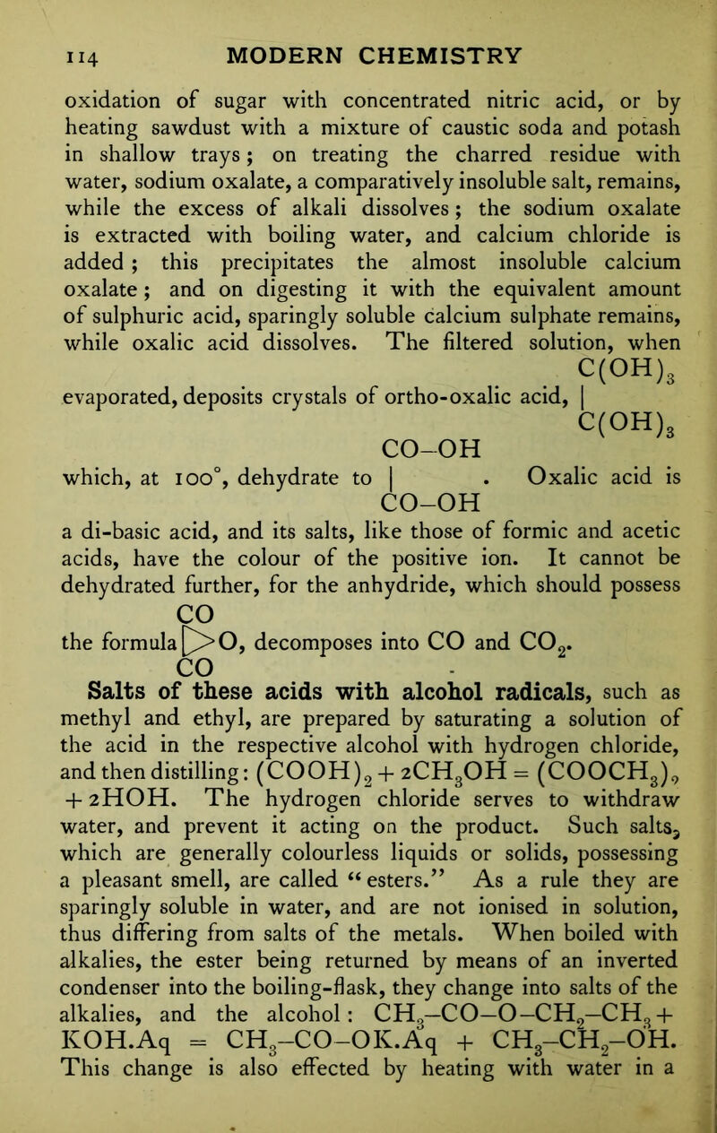 oxidation of sugar with concentrated nitric acid, or by- heating sawdust with a mixture of caustic soda and potash in shallow trays; on treating the charred residue with water, sodium oxalate, a comparatively insoluble salt, remains, while the excess of alkali dissolves; the sodium oxalate is extracted with boiling water, and calcium chloride is added ; this precipitates the almost insoluble calcium oxalate; and on digesting it with the equivalent amount of sulphuric acid, sparingly soluble calcium sulphate remains, while oxalic acid dissolves. The filtered solution, when c(°H)s evaporated, deposits crystals of ortho-oxalic acid, | C(OH)3 CO-OH which, at ioo°, dehydrate to | . Oxalic acid is CO-OH a di-basic acid, and its salts, like those of formic and acetic acids, have the colour of the positive ion. It cannot be dehydrated further, for the anhydride, which should possess CO the formula P>0, decomposes into CO and C02. CO Salts of these acids with alcohol radicals, such as methyl and ethyl, are prepared by saturating a solution of the acid in the respective alcohol with hydrogen chloride, and then distilling: (COOH)2 + 2CH3OH = (COOCH3)9 + 2HOH. The hydrogen chloride serves to withdraw water, and prevent it acting on the product. Such salts3 which are generally colourless liquids or solids, possessing a pleasant smell, are called “ esters.” As a rule they are sparingly soluble in water, and are not ionised in solution, thus differing from salts of the metals. When boiled with alkalies, the ester being returned by means of an inverted condenser into the boiling-flask, they change into salts of the alkalies, and the alcohol: CH0—CO—O—CH„—CHS+ KOH.Aq = CH3—CO—OK.Aq + CH3-CH2-OH. This change is also effected by heating with water in a