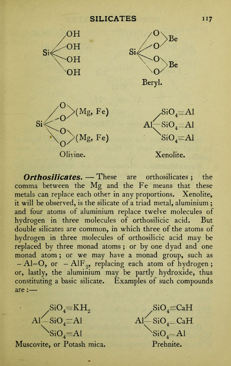 OH Beryl. Olivine. .Si04=Al Al~Si04^Al \i04-Al Xenolite. Orthosilicates. — These are orthosilicates ; the comma between the Mg and the Fe means that these metals can replace each other in any proportions. Xenolite, it will be observed, is the silicate of a triad metal, aluminium ; and four atoms of aluminium replace twelve molecules of hydrogen in three molecules of orthosilicic acid. But double silicates are common, in which three of the atoms of hydrogen in three molecules of orthosilicic acid may be replaced by three monad atoms ; or by one dyad and one monad atom ; or we may have a monad group, such as — A1=0, or — A1F9, replacing each atom of hydrogen ; or, lastly, the aluminium may be partly hydroxide, thus constituting a basic silicate. Examples of such compounds are :— Si04=KH2 Al-Si04z:Al ^Si04=Al Muscovite, or Potash mica. Si04-CaH Al—SiO^CaH \ 4 xSi04=Al Prehnite.