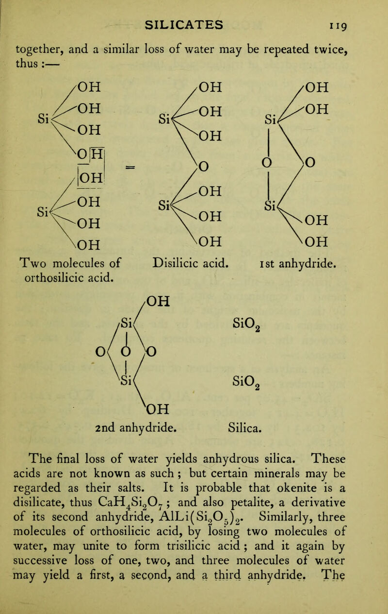 together, and a similar loss of water may be repeated twice, thus :— Two molecules of Disilicic acid, orthosilicic acid. 1st anhydride. 2nd anhydride. Silica. The final loss of water yields anhydrous silica. These acids are not known as such ; but certain minerals may be regarded as their salts. It is probable that okenite is a disilicate, thus CaH4Si207 ; and also petalite, a derivative of its second anhydride, AlLi(Si205)2. Similarly, three molecules of orthosilicic acid, by losing two molecules of water, may unite to form trisilicic acid ; and it again by successive loss of one, two, and three molecules of water may yield a first, a second, and a third anhydride. The