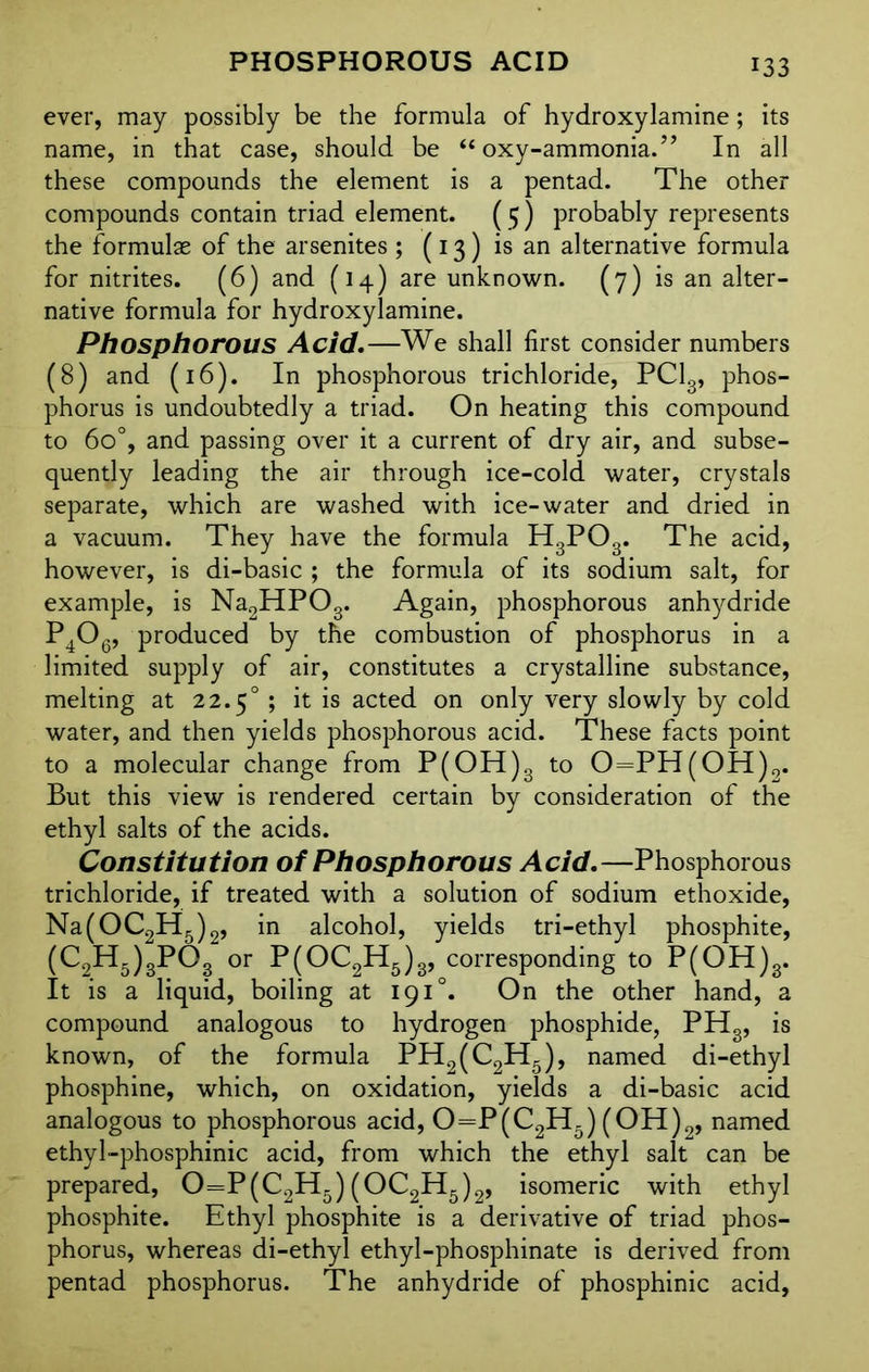 ever, may possibly be the formula of hydroxylamine; its name, in that case, should be “ oxy-ammonia.” In all these compounds the element is a pentad. The other compounds contain triad element. ( 5) probably represents the formulae of the arsenites ; (13) is an alternative formula for nitrites. (6) and (14) are unknown. (7) is an alter- native formula for hydroxylamine. Phosphorous Acid.—We shall first consider numbers (8) and (16). In phosphorous trichloride, PC13, phos- phorus is undoubtedly a triad. On heating this compound to 6o°, and passing over it a current of dry air, and subse- quently leading the air through ice-cold water, crystals separate, which are washed with ice-water and dried in a vacuum. They have the formula H3P03. The acid, however, is di-basic ; the formula of its sodium salt, for example, is Na2HP03. Again, phosphorous anhydride P4Og, produced by the combustion of phosphorus in a limited supply of air, constitutes a crystalline substance, melting at 22.50 ; it is acted on only very slowly by cold water, and then yields phosphorous acid. These facts point to a molecular change from P(OH)3 to 0==PH(OH)2. But this view is rendered certain by consideration of the ethyl salts of the acids. Constitution of Phosphorous Acid.—Phosphorous trichloride, if treated with a solution of sodium ethoxide, Na(OC2H5)2, in alcohol, yields tri-ethyl phosphite, (C2H5)3P°8 or P(OC2H6)s, corresponding to P(OH)8. It is a liquid, boiling at 191 °. On the other hand, a compound analogous to hydrogen phosphide, PHg, is known, of the formula PH2(C2H5), named di-ethyl phosphine, which, on oxidation, yields a di-basic acid analogous to phosphorous acid, 0=P(C2H5) (OH)2, named ethyl-phosphinic acid, from which the ethyl salt can be prepared, 0=P(C2H5)(OC2H5)2, isomeric with ethyl phosphite. Ethyl phosphite is a derivative of triad phos- phorus, whereas di-ethyl ethyl-phosphinate is derived from pentad phosphorus. The anhydride of phosphinic acid,