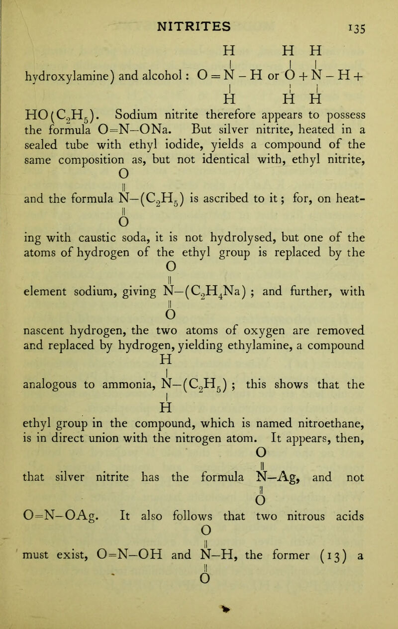 NITRITES H 135 H H hydroxylamine) and alcohol: 0 = N- HorO + N- H + H li H HO(C0H5). Sodium nitrite therefore appears to possess the formula 0=N—ONa. But silver nitrite, heated in a sealed tube with ethyl iodide, yields a compound of the same composition as, but not identical with, ethyl nitrite, O and the formula N—(C2H5) is ascribed to it; for, on heat- 11 O ing with caustic soda, it is not hydrolysed, but one of the atoms of hydrogen of the ethyl group is replaced by the O element sodium, giving N— (C0H4Na) ; and further, with II 0 nascent hydrogen, the two atoms of oxygen are removed and replaced by hydrogen, yielding ethylamine, a compound H 1 analogous to ammonia, N— (C2H5) ; this shows that the H ethyl group in the compound, which is named nitroethane, is in direct union with the nitrogen atom. It appears, then, O that silver nitrite has the formula N—Ag, and not II O 0=N— OAg. It also follows that two nitrous acids O II must exist, 0=N-OH and N—H, the former (13) a 6 V