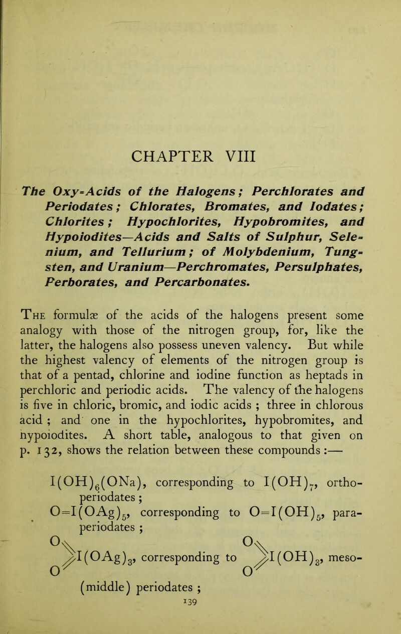 CHAPTER VIII The Oxy=Acids of the Halogens; Perchlorates and Periodates; Chlorates, Bromates, and Iodates; Chlorites; Hypochlorites, Hypobromites, and Hypoiodites—Acids and Salts of Sulphur, Sele» nium, and Tellurium; of Molybdenium, Tung= sten, and Uranium—Perchromates, Persulphates, Perborates, and Percarbonates. The formulas of the acids of the halogens present some analogy with those of the nitrogen group, for, like the latter, the halogens also possess uneven valency. But while the highest valency of elements of the nitrogen group is that of a pentad, chlorine and iodine function as heptads in perchloric and periodic acids. The valency of the halogens is five in chloric, bromic, and iodic acids ; three in chlorous acid ; and one in the hypochlorites, hypobromites, and hypoiodites. A short table, analogous to that given on p. 132, shows the relation between these compounds :— I(OH)6(ONa), corresponding to I(OH)7, ortho- periodates ; 0=I(OAg)5, corresponding to 0=I(0H)3, para- periodates ; O o ^I(OAg)3, corresponding to ^I(OH)3, meso- (middle) periodates ;