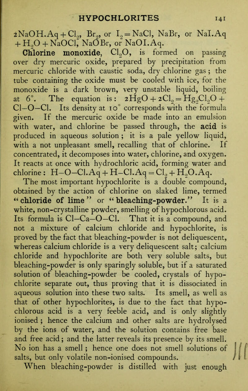 iNaOH.Aq + Cl2, Br2, or I2 = NaCl, NaBr, or Nal.Aq + H,0 + NaOCl, NaOBr, or NaOI.Aq. Chlorine monoxide, C120, is formed on passing over dry mercuric oxide, prepared by precipitation from mercuric chloride with caustic soda, dry chlorine gas ; the tube containing the oxide must be cooled with ice, for the monoxide is a dark brown, very unstable liquid, boiling at 6°. The equation is: 2HgO + 2C12 = Hg2Cl20 + Cl—O—Cl. Its density at io° corresponds with the formula given. If the mercuric oxide be made into an emulsion with water, and chlorine be passed through, the acid is produced in aqueous solution ; it is a pale yellow liquid, with a not unpleasant smell, recalling that of chlorine. If concentrated, it decomposes into water, chlorine, and oxygen. It reacts at once with hydrochloric acid, forming water and chlorine : H—O—Cl.Aq + H—Cl.Aq = Cl2 + H0O.Aq. The most important hypochlorite is a double compound, obtained by the action of chlorine on slaked lime, termed 44 chloride of lime ” or 44 bleaching-powder.” It is a white, non-crystalline powder, smelling of hypochlorous acid. Its formula is Cl—Ca—O—Cl. That it is a compound, and not a mixture of calcium chloride and hypochlorite, is proved by the fact that bleaching-powder is not deliquescent, whereas calcium chloride is a very deliquescent salt; calcium chloride and hypochlorite are both very soluble salts, but bleaching-powder is only sparingly soluble, but if a saturated solution of bleaching-powder be cooled, crystals of hypo- chlorite separate out, thus proving that it is dissociated in aqueous solution into these two salts. Its smell, as well as that of other hypochlorites, is due to the fact that hypo- chlorous acid is a very feeble acid, and is only slightly ionised; hence the calcium and other salts are hydrolysed by the ions of water, and the solution contains free base and free acid; and the latter reveals its presence by its smell. No ion has a smell; hence one does not smell solutions of salts, but only volatile non-ionised compounds. When bleaching-powder is distilled with just enough