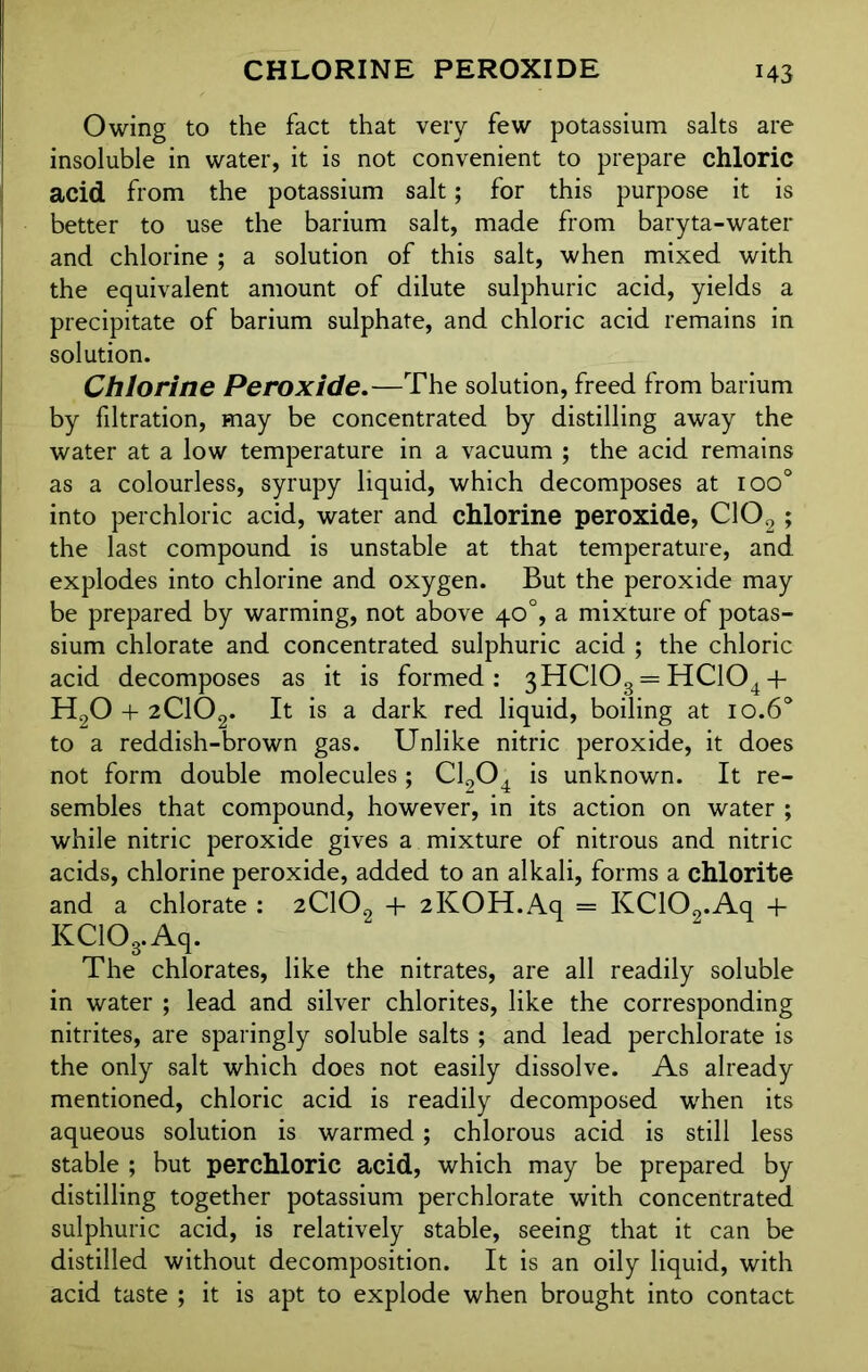 Owing to the fact that very few potassium salts are insoluble in water, it is not convenient to prepare chloric acid from the potassium salt; for this purpose it is better to use the barium salt, made from baryta-water and chlorine ; a solution of this salt, when mixed with the equivalent amount of dilute sulphuric acid, yields a precipitate of barium sulphate, and chloric acid remains in solution. Chlorine Peroxide.—The solution, freed from barium by fdtration, may be concentrated by distilling away the water at a low temperature in a vacuum ; the acid remains as a colourless, syrupy liquid, which decomposes at ioo° into perchloric acid, water and chlorine peroxide, C102; the last compound is unstable at that temperature, and explodes into chlorine and oxygen. But the peroxide may be prepared by warming, not above 40°, a mixture of potas- sium chlorate and concentrated sulphuric acid ; the chloric acid decomposes as it is formed: 3HC103 = HC104 + H90 + 2C102. It is a dark red liquid, boiling at 10.60 to a reddish-brown gas. Unlike nitric peroxide, it does not form double molecules; C1204 is unknown. It re- sembles that compound, however, in its action on water ; while nitric peroxide gives a mixture of nitrous and nitric acids, chlorine peroxide, added to an alkali, forms a chlorite and a chlorate : 2C102 + 2KOH.Aq = KCKX.Aq 4- KC103.Aq. The chlorates, like the nitrates, are all readily soluble in water ; lead and silver chlorites, like the corresponding nitrites, are sparingly soluble salts ; and lead perchlorate is the only salt which does not easily dissolve. As already mentioned, chloric acid is readily decomposed when its aqueous solution is warmed; chlorous acid is still less stable ; but perchloric acid, which may be prepared by distilling together potassium perchlorate with concentrated sulphuric acid, is relatively stable, seeing that it can be distilled without decomposition. It is an oily liquid, with acid taste ; it is apt to explode when brought into contact