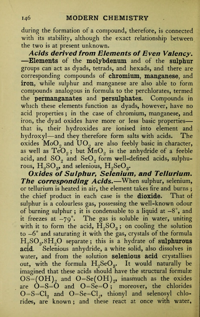 during the formation of a compound, therefore, is connected with its stability, although the exact relationship between the two is at present unknown. Acids derived from Elements of Even Valency. —Elements of the molybdenum and of the sulphur groups can act as dyads, tetrads, and hexads, and there are corresponding compounds of chromium, manganese, and iron, while sulphur and manganese are also able to form compounds analogous in formula to the perchlorates, termed the permanganates and persulphates. Compounds in which these elements function as dyads, however, have no acid properties; in the case of chromium, manganese, and iron, the dyad oxides have more or less basic properties— that is, their hydroxides are ionised into element and hydroxyl—and they therefore form salts with acids. The oxides Mo02 and U02 are also feebly basic in character, as well as Te02; but Mn02 is the anhydride of a feeble acid, and S02 and Se02 form well-defined acids, sulphu- rous, H2S03, and selenious, H2SeOg. Oxides of Sulphur, Selenium, and Tellurium. The corresponding Acids.—When sulphur, selenium, or tellurium is heated in air, the element takes fire and burns ; the chief product in each case is the dioxide. That of sulphur is a colourless gas, possessing the well-known odour of burning sulphur ; it is condensable to a liquid at —8°, and it freezes at -79°. The gas is soluble in water, uniting with it to form the acid, H2SOg ; on cooling the solution to -6° and saturating it with the gas, crystals of the formula H9S03.8H20 separate ; this is a hydrate of sulphurous acid. Selenious anhydride, a white solid, also dissolves in water, and from the solution selenious acid crystallises out, with the formula H2SeOg. It would naturally be imagined that these acids should have the structural formulas OS=(OH)2 and 0=Se(0H)2, inasmuch as the oxides are O=S=0 and 0=Se=0 ; moreover, the chlorides 0=S=C12 and 0=Se=Cl2, thionyl and selenosyl chlo- rides, are known; and these react at once with water.