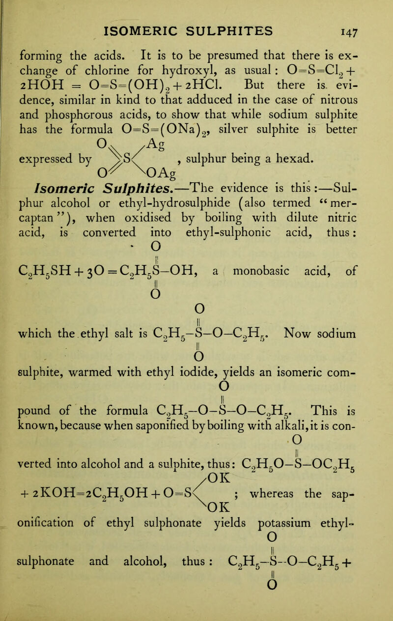 forming the acids. It is to be presumed that there is ex- change of chlorine for hydroxyl, as usual: 0=S=C12 + 2HOH = 0=S=(0H)2 + 2HC1. But there is. evi- dence, similar in kind to that adduced in the case of nitrous and phosphorous acids, to show that while sodium sulphite has the formula 0=S=(0Na)2, silver sulphite is better /A& expressed by , sulphur being a hexad. X)Ag Isomeric Sulphites.—The evidence is this:—Sul- phur alcohol or ethyl-hydrosulphide (also termed “ mer- captan when oxidised by boiling with dilute nitric acid, is converted into ethyl-sulphonic acid, thus: • O C2H5SH + 3O = C2H5S—OH, a monobasic acid, of O Now sodium which the ethyl salt is C9H5—S—O—C2Hfi II O sulphite, warmed with ethyl iodide, yields an isomeric com- O pound of the formula C2H5—O-S—O—C2H5. This is known, because when saponified by boiling with alkali, it is con- O verted into alcohol and a sulphite, thus: C9H,0—S—OC9H, /OK + 2KOH=2C2H5OH + 0=S\ ; whereas the sap- XOK onification of ethyl sulphonate yields potassium ethyl- O sulphonate and alcohol, thus : c2h5—s-o—c2h5+ 6
