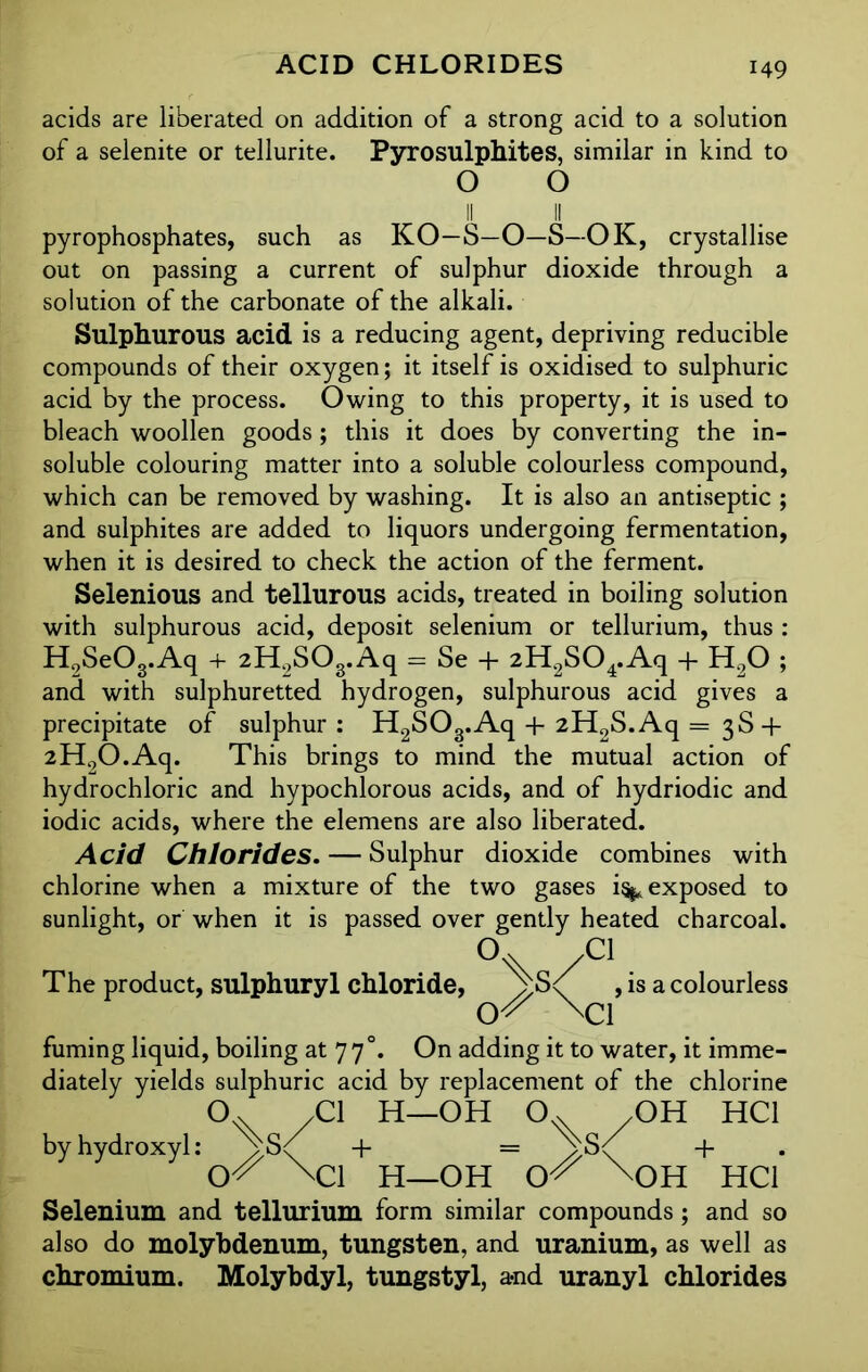 ACID CHLORIDES acids are liberated on addition of a strong acid to a solution of a selenite or tellurite. Pyrosulphites, similar in kind to o o II II pyrophosphates, such as KO—S—O—S—OK, crystallise out on passing a current of sulphur dioxide through a solution of the carbonate of the alkali. Sulphurous acid is a reducing agent, depriving reducible compounds of their oxygen; it itself is oxidised to sulphuric acid by the process. Owing to this property, it is used to bleach woollen goods; this it does by converting the in- soluble colouring matter into a soluble colourless compound, which can be removed by washing. It is also an antiseptic ; and sulphites are added to liquors undergoing fermentation, when it is desired to check the action of the ferment. Selenious and tellurous acids, treated in boiling solution with sulphurous acid, deposit selenium or tellurium, thus : H9SeOg.Aq + 2H2S03.Aq = Se + 2H2S04.Aq + H20 ; and with sulphuretted hydrogen, sulphurous acid gives a precipitate of sulphur: H2S03.Aq -f 2H2S.Aq = 3S + 2H2O.Aq. This brings to mind the mutual action of hydrochloric and hypochlorous acids, and of hydriodic and iodic acids, where the elemens are also liberated. Acid Chlorides. — Sulphur dioxide combines with chlorine when a mixture of the two gases i^ exposed to sunlight, or when it is passed over gently heated charcoal. /C1. , is a colourless \ci fuming liquid, boiling at 77°. On adding it to water, it imme- diately yields sulphuric acid by replacement of the chlorine o /Cl H—OH 0.x /OH HC1 by hydroxyl: ^S< + = + O^ \C1 H—OH O^ \OH HC1 Selenium and tellurium form similar compounds; and so also do molybdenum, tungsten, and uranium, as well as chromium. Molybdyl, tungstyl, a-nd uranyl chlorides The product, sulphuryl chloride, V;S