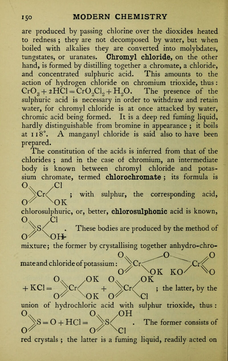 are produced by passing chlorine over the dioxides heated to redness ; they are not decomposed by water, but when boiled with alkalies they are converted into molybdates, tungstates, or uranates. Chromyl chloride, on the other hand, is formed by distilling together a chromate, a chloride, and concentrated sulphuric acid. This amounts to the action of hydrogen chloride on chromium trioxide, thus: Cr03 + 2HCI = Cr02Cl2 + H20. The presence of the sulphuric acid is necessary in order to withdraw and retain water, for chromyl chloride is at once attacked by water, chromic acid being formed. It is a deep red fuming liquid, hardly distinguishable from bromine in appearance ; it boils at 118°. A manganyl chloride is said also to have been prepared. The constitution of the acids is inferred from that of the chlorides ; and in the case of chromium, an intermediate body is known between chromyl chloride and potas- sium chromate, termed cMorochromate ; its formula is O O \Cr' Cl OK with sulphur, the corresponding acid, chlorosulphuric, or, better, chlorosulphonic acid is known, /C1 YS/ . These bodies are produced by the method of X)H- mixture; the former by crystallising together anhydro-chro- y> mate and chloride of potassium: ^Cr<^ .Crx^ X)K KO/ °v /OK /OK + KC1 = ^vCr<^ + ^vCr<^ ; the latter, by the mDK \C1 union of hydrochloric acid with sulphur trioxide, thus : /OH = O + HC1 = / Sc( . The former consists of Or \C1 red crystals ; the latter is a fuming liquid, readily acted on