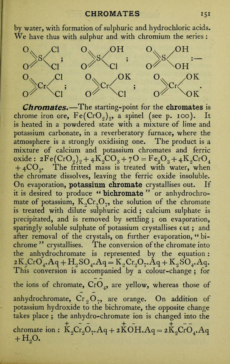 by water, with formation of sulphuric and hydrochloric acids. We have thus with sulphur and with chromium the series : °\S/C1; °\S/0H; °%s/OH:- o?' N:f o^ \ci ’ o'? \)h 0.x ,OK °wcl 0's 'Cl %Cr/ o? \a °v . O'? \oK Chromates.—The starting-point for the chromates is chrome iron ore, Fe(Cr02)2, a spinel (see p. 100). It is heated in a powdered state with a mixture of lime and potassium carbonate, in a reverberatory furnace, where the atmosphere is a strongly oxidising one. The product is a mixture of calcium and potassium chromates and ferric oxide : 2Fe(Cr02)2 + 4K2C03 + 7O = Fe203 + 4K2Cr04 + 4C02. The fritted mass is treated with water, when the chromate dissolves, leaving the ferric oxide insoluble. On evaporation, potassium chromate crystallises out. If it is desired to produce “ bichromate ” or anhydrochro- mate of potassium, K2Cr207, the solution of the chromate is treated with dilute sulphuric acid ; calcium sulphate is precipitated, and is removed by settling ; on evaporation, sparingly soluble sulphate of potassium crystallises cut; and after removal of the crystals, on further evaporation, “ bi- chrome ” crystallises. The conversion of the chromate into the anhydrochromate is represented by the equation : 2 K2Cr04. Aq + H2 S04. Aq = K 2 Cr207. Aq + K2 S04. Aq. This conversion is accompanied by a colour-change ; for the ions of chromate, Cr04, are yellow, whereas those of anhydrochromate, Cr207, are orange. On addition of potassium hydroxide to the bichromate, the opposite change takes place ; the anhydro-chromate ion is changed into the + — — + — + — chromate ion : K9Cr907.Aq + 2KOH.Aq = 2K9CrO..Aq + H,0. 2 . 7 4