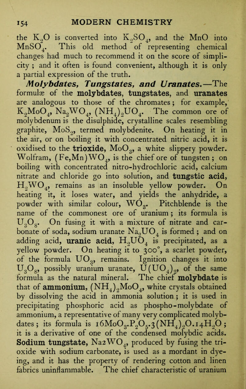 the K20 is converted into K2S04, and the MnO into MnS04. This old method of representing chemical changes had much to recommend it on the score of simpli- city ; and it often is found convenient, although it is only a partial expression of the truth. Molybdates, Tungstates, and Uranates.—The formulae of the molybdates, tungstates, and uranates are analogous to those of the chromates; for example, K2Mo04, Na2W04, (NH4)2U04. The common ore of molybdenum is the disulphide, crystalline scales resembling graphite, MoS2, termed molybdenite. On heating it in the air, or on boiling it with concentrated nitric acid, it is oxidised to the trioxide, MoOg, a white slippery powder. Wolfram, (Fe,Mn)W04, is the chief ore of tungsten ; on boiling with concentrated nitro-hydrochloric acid, calcium nitrate and chloride go into solution, and tungstic acid, H2W04, remains as an insoluble yellow powder. On heating it, it loses water, and yields the anhydride, a powder with similar colour, WOg. Pitchblende is the name of the commonest ore of uranium; its formula is U3Og. On fusing it with a mixture of nitrate and car- bonate of soda, sodium uranate Na9U04 is formed ; and on adding acid, uranic acid, H2U04 is precipitated, as a yellow powder. On heating it to 300% a scarlet powder, of the formula U03, remains. Ignition changes it into U3Og, possibly uranium uranate, U(U04)2, of the same formula as the natural mineral. The chief molybdate is that of ammonium, (NH4)2Mo04, white crystals obtained by dissolving the acid in ammonia solution; it is used in precipitating phosphoric acid as phospho-molybdate of ammonium, a representative of many very complicated molyb- dates ; its formula is i6Mo03.P205.3(NH4)20.i4H20; it is a derivative of one of the condensed molybdic acids. Sodium tungstate, Na2W04, produced by fusing the tri- oxide with sodium carbonate, is used as a mordant in dye- ing, and it has the property of rendering cotton and linen fabrics uninflammable. The chief characteristic of uranium