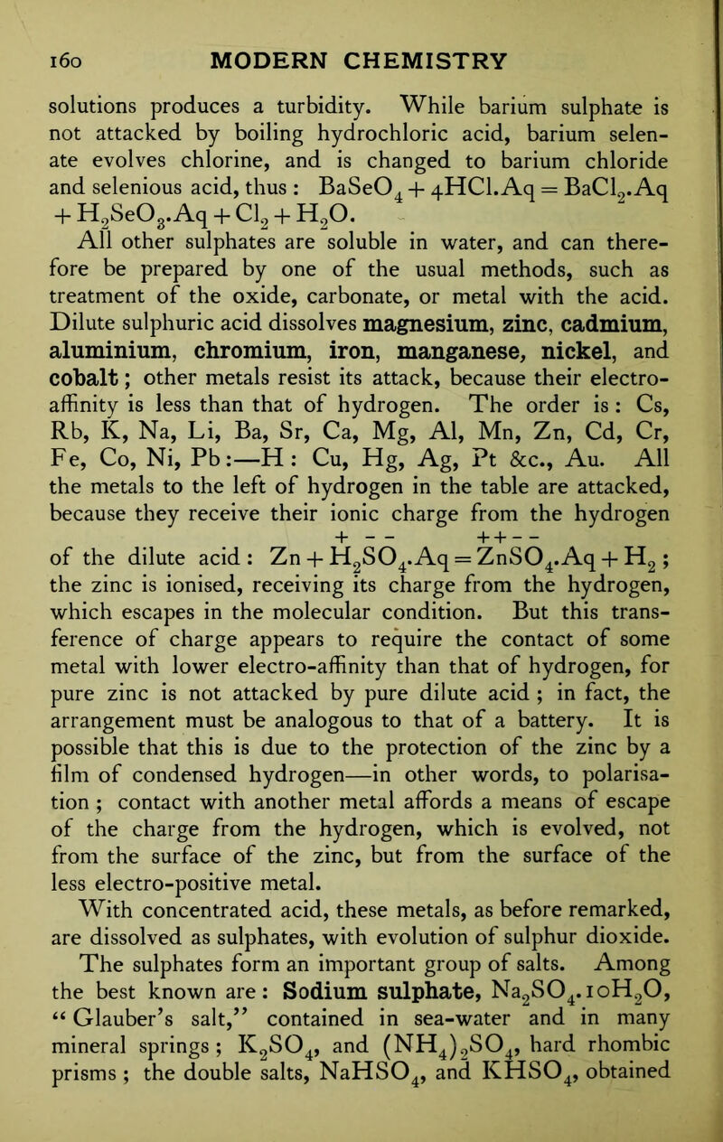 solutions produces a turbidity. While barium sulphate is not attacked by boiling hydrochloric acid, barium selen- ate evolves chlorine, and is changed to barium chloride and selenious acid, thus : BaSe04 + 4HCI. Aq = BaCL. Aq + H2Se03.Aq + Cl2 + H20. All other sulphates are soluble in water, and can there- fore be prepared by one of the usual methods, such as treatment of the oxide, carbonate, or metal with the acid. Dilute sulphuric acid dissolves magnesium, zinc, cadmium, aluminium, chromium, iron, manganese, nickel, and cobalt; other metals resist its attack, because their electro- affinity is less than that of hydrogen. The order is: Cs, Rb, K, Na, Li, Ba, Sr, Ca, Mg, Al, Mn, Zn, Cd, Cr, Fe, Co, Ni, Pb :—H: Cu, Hg, Ag, Pt &c., Au. All the metals to the left of hydrogen in the table are attacked, because they receive their ionic charge from the hydrogen of the dilute acid: Zn + H2S04.Aq = ZnS04.Aq + H2 ; the zinc is ionised, receiving its charge from the hydrogen, which escapes in the molecular condition. But this trans- ference of charge appears to require the contact of some metal with lower electro-affinity than that of hydrogen, for pure zinc is not attacked by pure dilute acid ; in fact, the arrangement must be analogous to that of a battery. It is possible that this is due to the protection of the zinc by a him of condensed hydrogen—in other words, to polarisa- tion ; contact with another metal affords a means of escape of the charge from the hydrogen, which is evolved, not from the surface of the zinc, but from the surface of the less electro-positive metal. With concentrated acid, these metals, as before remarked, are dissolved as sulphates, with evolution of sulphur dioxide. The sulphates form an important group of salts. Among the best known are: Sodium sulphate, Na2S04.ioH20, “ Glauber’s salt,” contained in sea-water and in many mineral springs; K2S04, and (NH4)2S04, hard rhombic prisms ; the double salts, NaHS04, and KHS04, obtained