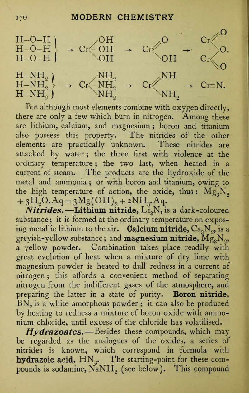 H-O-H ) /OH .0 c^° H-O-H - -> CrO-OH Crr -> No. H-O-H ) \0H X0H C<o H-NH2 ) /NH0 /NH h-nh; [ -> Cr( NHl Crf Cr=N. h-nh; ) NH2 \nh2 But although most elements combine with oxygen directly, there are only a few which burn in nitrogen. Among these are lithium, calcium, and magnesium; boron and titanium also possess this property. The nitrides of the other elements are practically unknown. These nitrides are attacked by water; the three first with violence at the ordinary temperature; the two last, when heated in a current of steam. The products are the hydroxide of the metal and ammonia; or with boron and titanium, owing to the high temperature of action, the oxide, thus : Mg„N2 + 3H2O.Aq = 3Mg(OH)2+2NH3.Aq. Nitrides.—Lithium nitride, Li3N, is a dark-coloured substance; it is formed at the ordinary temperature on expos- ing metallic lithium to the air. Calcium nitride, Ca3N0, is a greyish-yellow substance; and magnesium nitride, Mg3N2, a yellow powder. Combination takes place readily with great evolution of heat when a mixture of dry lime with magnesium powder is heated to dull redness in a current of nitrogen ; this affords a convenient method of separating nitrogen from the indifferent gases of the atmosphere, and preparing the latter in a state of purity. Boron nitride, BN, is a white amorphous powder ; it can also be produced by heating to redness a mixture of boron oxide with ammo- nium chloride, until excess of the chloride has volatilised. Hydrazoates.—Besides these compounds, which may be regarded as the analogues of the oxides, a series of nitrides is known, which correspond in formula with hydrazoic acid, HN3. The starting-point for these com- pounds is sodamine,NaNH2 (see below). This compound