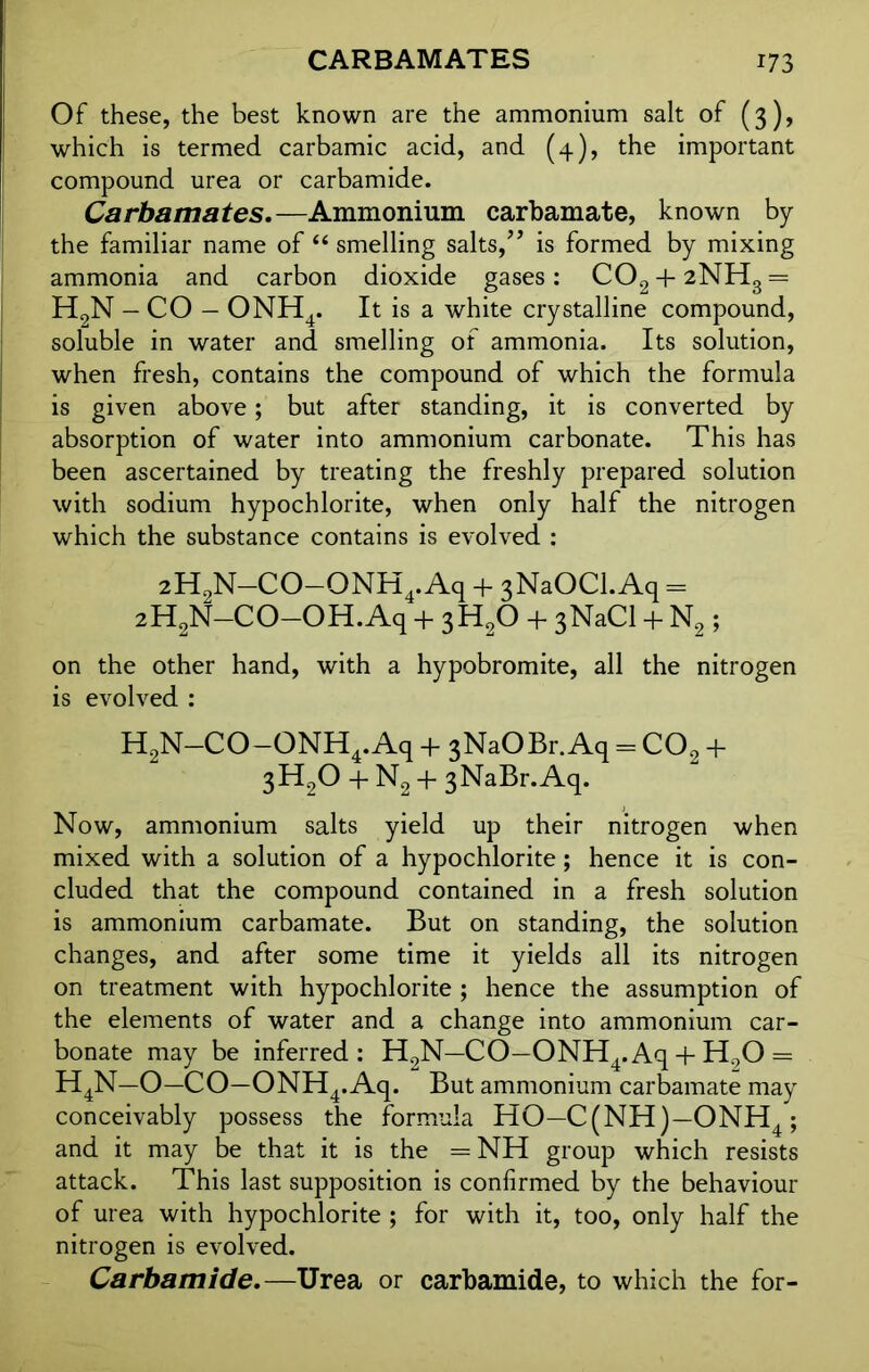 Of these, the best known are the ammonium salt of (3), which is termed carbamic acid, and (4), the important compound urea or carbamide. Carbamates.—Ammonium carbamate, known by the familiar name of “ smelling salts,” is formed by mixing ammonia and carbon dioxide gases: C02 + 2NH3 = H2N - CO - ONH4. It is a white crystalline compound, soluble in water and smelling of ammonia. Its solution, when fresh, contains the compound of which the formula is given above; but after standing, it is converted by absorption of water into ammonium carbonate. This has been ascertained by treating the freshly prepared solution with sodium hypochlorite, when only half the nitrogen which the substance contains is evolved : 2H2N-CO-ONH4.Aq + 3NaOCl. Aq = 2H2N—CO—OH.Aq + 3H20 + 3NaCl + N2; on the other hand, with a hypobromite, all the nitrogen is evolved : H2N-CO-ONH4.Aq + 3NaOBr. Aq = C02 + 3H20 + N2 + 3NaBr.Aq. Now, ammonium salts yield up their nitrogen when mixed with a solution of a hypochlorite; hence it is con- cluded that the compound contained in a fresh solution is ammonium carbamate. But on standing, the solution changes, and after some time it yields all its nitrogen on treatment with hypochlorite ; hence the assumption of the elements of water and a change into ammonium car- bonate may be inferred: H2N—CO—ONH4.Aq + H20 = H4N—O—CO—ONH4. Aq. But ammonium carbamate may conceivably possess the formula HO—C(NH)—ONH4; and it may be that it is the =NH group which resists attack. This last supposition is confirmed by the behaviour of urea with hypochlorite ; for with it, too, only half the nitrogen is evolved. Carbamide.—Urea or carbamide, to which the for-