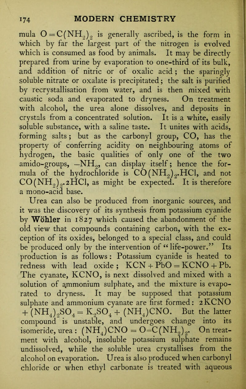 mula O = C(NH2)2 is generally ascribed, is the form in which by far the largest part of the nitrogen is evolved which is consumed as food by animals. It may be directly prepared from urine by evaporation to one-third of its bulk, and addition of nitric or of oxalic acid; the sparingly soluble nitrate or oxalate is precipitated; the salt is purified by recrystallisation from water, and is then mixed with caustic soda and evaporated to dryness. On treatment with alcohol, the urea alone dissolves, and deposits in crystals from a concentrated solution. It is a white, easily soluble substance, with a saline taste. It unites with acids, forming salts ; but as the carbonyl group, CO, has the property of conferring acidity on neighbouring atoms of hydrogen, the basic qualities of only one of the two amido-groups, —NH2, can display itself; hence the for- mula of the hydrochloride is C0(NH2)2.HC1, and not CO(NH2)2.2HCl, as might be expected. It is therefore a mono-acid base. Urea can also be produced from inorganic sources, and it was the discovery of its synthesis from potassium cyanide by Wohler in 1827 which caused the abandonment of the old view that compounds containing carbon, with the ex- ception of its oxides, belonged to a special class, and could be produced only by the intervention of “ life-power.” Its production is as follows : Potassium cyanide is heated to redness with lead oxide; KCN + PbO = KCNO + Pb. The cyanate, KCNO, is next dissolved and mixed with a solution of ammonium sulphate, and the mixture is evapo- rated to dryness. It may be supposed that potassium sulphate and ammonium cyanate are first formed: 2KCNO + (NH4)2S04 = K2S04 + (NHJCNO. But the latter compound is unstable, and undergoes change into its isomeride, urea : (NH4)CNO = 0=C(NH2)2. On treat- ment with alcohol, insoluble potassium sulphate remains undissolved, while the soluble urea crystallises from the alcohol on evaporation. Urea is also produced when carbonyl chloride or when ethyl carbonate is treated with aqueous