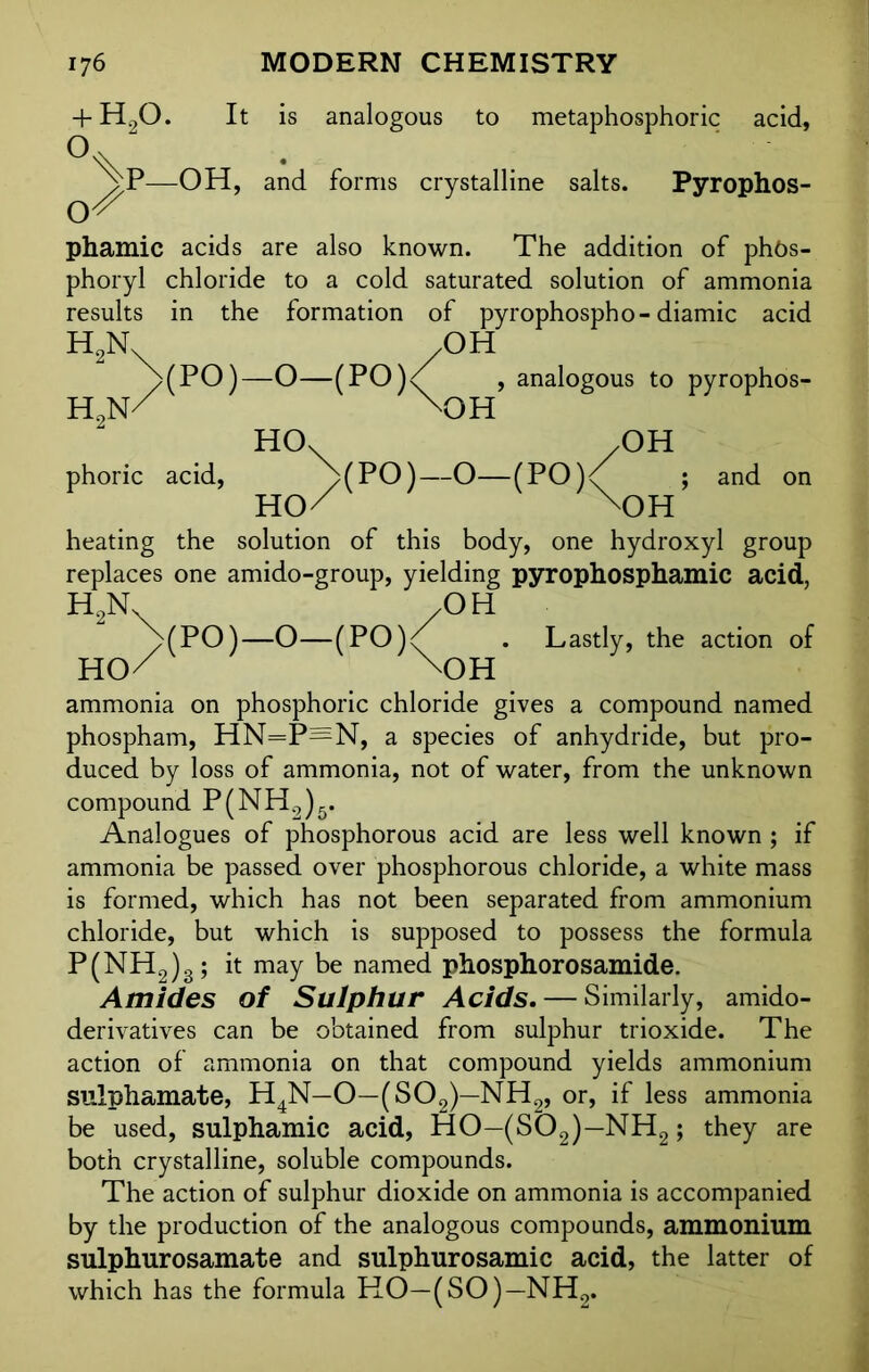 + h2o. It is analogous to metaphosphoric acid, 'vP—OH, and forms crystalline salts. Pyrophos- phamic acids are also known. The addition of phos- phoryl chloride to a cold saturated solution of ammonia results in the formation of pyrophospho-diamic acid /OH , analogous to pyrophos- V HOk /OH and h2n (PO)-O-(PO) H2N/ 'OH phoric acid, VPO)—O—(PO)<( ; HO/ \)H heating the solution of this body, one hydroxyl group replaces one amido-group, yielding pyrophosphamic acid, H2N /OH j>(PO)—O—(PO)^ . Lastly, the action of HO/ \OH ammonia on phosphoric chloride gives a compound named phospham, HN=P=N, a species of anhydride, but pro- duced by loss of ammonia, not of water, from the unknown compound P(NH2)5. Analogues of phosphorous acid are less well known ; if ammonia be passed over phosphorous chloride, a white mass is formed, which has not been separated from ammonium chloride, but which is supposed to possess the formula P(NH2)3; it may be named phosphorosamide. Amides of Sulphur Acids. — Similarly, amido- derivatives can be obtained from sulphur trioxide. The action of ammonia on that compound yields ammonium sulphamate, H4N—O—(S02)—NH2, or, if less ammonia be used, sulphamic acid, HO—(S02)—NH2; they are both crystalline, soluble compounds. The action of sulphur dioxide on ammonia is accompanied by the production of the analogous compounds, ammonium sulphurosamate and sulphurosamic acid, the latter of which has the formula HO—(SO)—NH2.