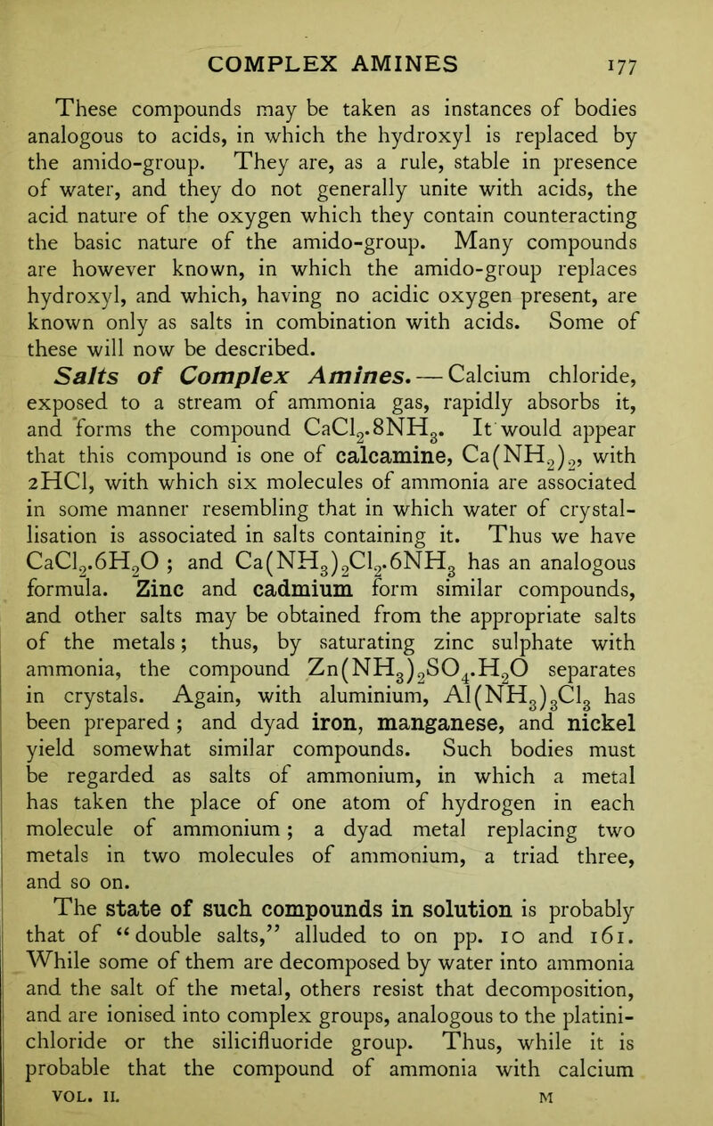 These compounds may be taken as instances of bodies analogous to acids, in which the hydroxyl is replaced by the amido-group. They are, as a rule, stable in presence of water, and they do not generally unite with acids, the acid nature of the oxygen which they contain counteracting the basic nature of the amido-group. Many compounds are however known, in which the amido-group replaces hydroxyl, and which, having no acidic oxygen present, are known only as salts in combination with acids. Some of these will now be described. Salts of Complex Amines. — Calcium chloride, exposed to a stream of ammonia gas, rapidly absorbs it, and forms the compound CaCl2.8NH3. It would appear that this compound is one of calcamine, Ca(NH2)2, with 2HCI, with which six molecules of ammonia are associated in some manner resembling that in which water of crystal- lisation is associated in salts containing it. Thus we have CaCl2.6H20 ; and Ca(NH3)2Cl2.6NH3 has an analogous formula. Zinc and cadmium form similar compounds, and other salts may be obtained from the appropriate salts of the metals; thus, by saturating zinc sulphate with ammonia, the compound Zn(NH3)2S04.H20 separates in crystals. Again, with aluminium, A1(NH3)3C13 has been prepared; and dyad iron, manganese, and nickel j yield somewhat similar compounds. Such bodies must be regarded as salts of ammonium, in which a metal has taken the place of one atom of hydrogen in each molecule of ammonium; a dyad metal replacing two metals in two molecules of ammonium, a triad three, and so on. The state of such compounds in solution is probably that of “double salts,” alluded to on pp. 10 and 161. While some of them are decomposed by water into ammonia and the salt of the metal, others resist that decomposition, I and are ionised into complex groups, analogous to the platini- j chloride or the silicifluoride group. Thus, while it is probable that the compound of ammonia with calcium VOL. 11. m