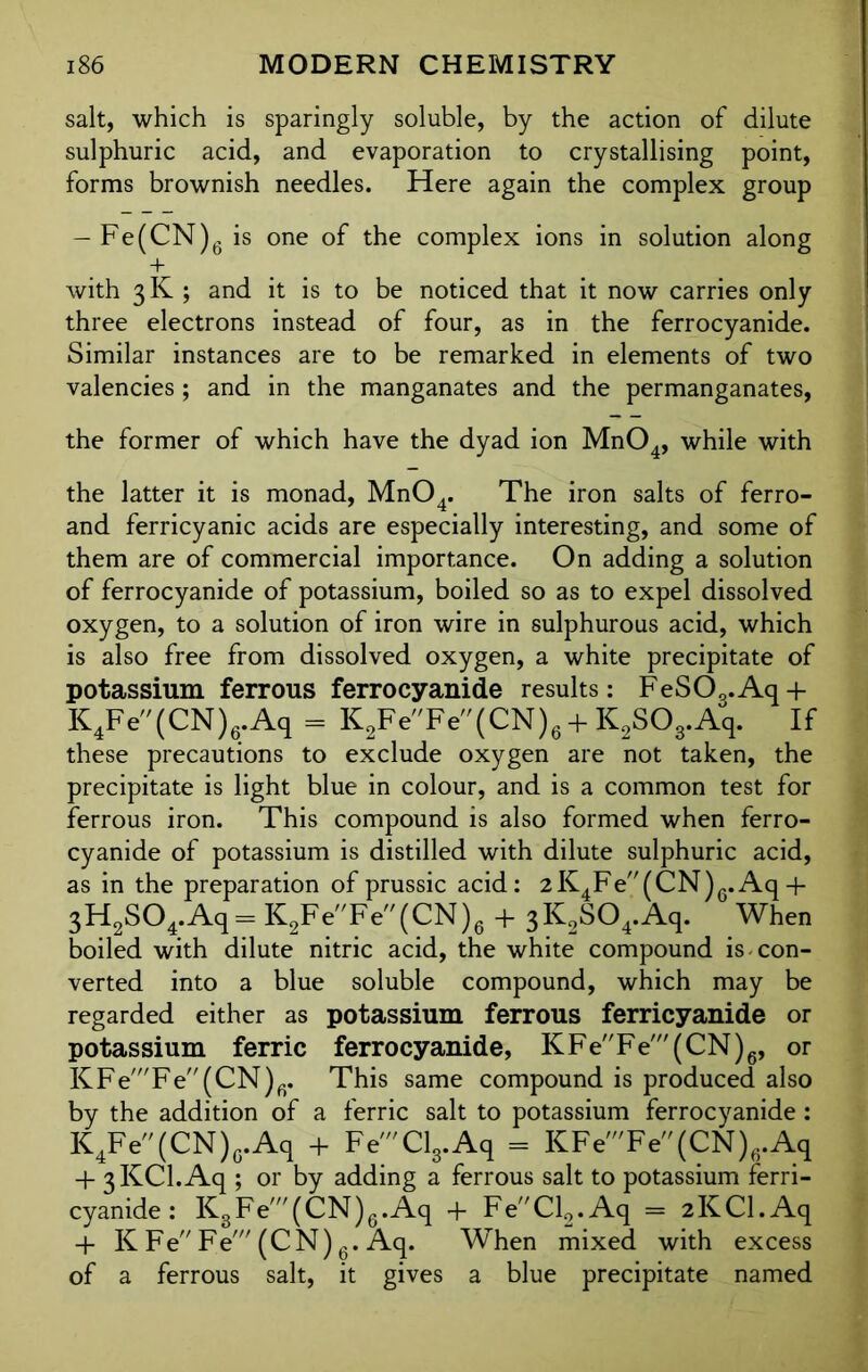 salt, which is sparingly soluble, by the action of dilute sulphuric acid, and evaporation to crystallising point, forms brownish needles. Here again the complex group — Fe(CN)6 is one of the complex ions in solution along + with 3K ; and it is to be noticed that it now carries only three electrons instead of four, as in the ferrocyanide. Similar instances are to be remarked in elements of two valencies; and in the manganates and the permanganates, the former of which have the dyad ion Mn04, while with the latter it is monad, Mn04. The iron salts of ferro- and ferricyanic acids are especially interesting, and some of them are of commercial importance. On adding a solution of ferrocyanide of potassium, boiled so as to expel dissolved oxygen, to a solution of iron wire in sulphurous acid, which is also free from dissolved oxygen, a white precipitate of potassium ferrous ferrocyanide results: FeS03.Aq + K4Fe(CN)6.Aq = K2FeFe(CN)6 + K2S03.Aq. If these precautions to exclude oxygen are not taken, the precipitate is light blue in colour, and is a common test for ferrous iron. This compound is also formed when ferro- cyanide of potassium is distilled with dilute sulphuric acid, as in the preparation of prussic acid: 2K4Fe(CN)6.Aq + 3H2S04.Aq= K2FeFe(CN)6 + 3K2S04.Aq. When boiled with dilute nitric acid, the white compound is-con- verted into a blue soluble compound, which may be regarded either as potassium ferrous ferricyanide or potassium ferric ferrocyanide, KFeFe'(CN)6, or KFe'Fe(CN)fi. This same compound is produced also by the addition of a ferric salt to potassium ferrocyanide: K4Fe(CN)fl.Aq + Fe'Cl3.Aq = KFe'Fe(CN)6.Aq + 3KCl.Aq ; or by adding a ferrous salt to potassium ferri- cyanide : K3Fe'(CN)6.Aq + FeCl2.Aq = 2KCl.Aq + KFe'Fe' (CN)6. Aq. When mixed with excess of a ferrous salt, it gives a blue precipitate named