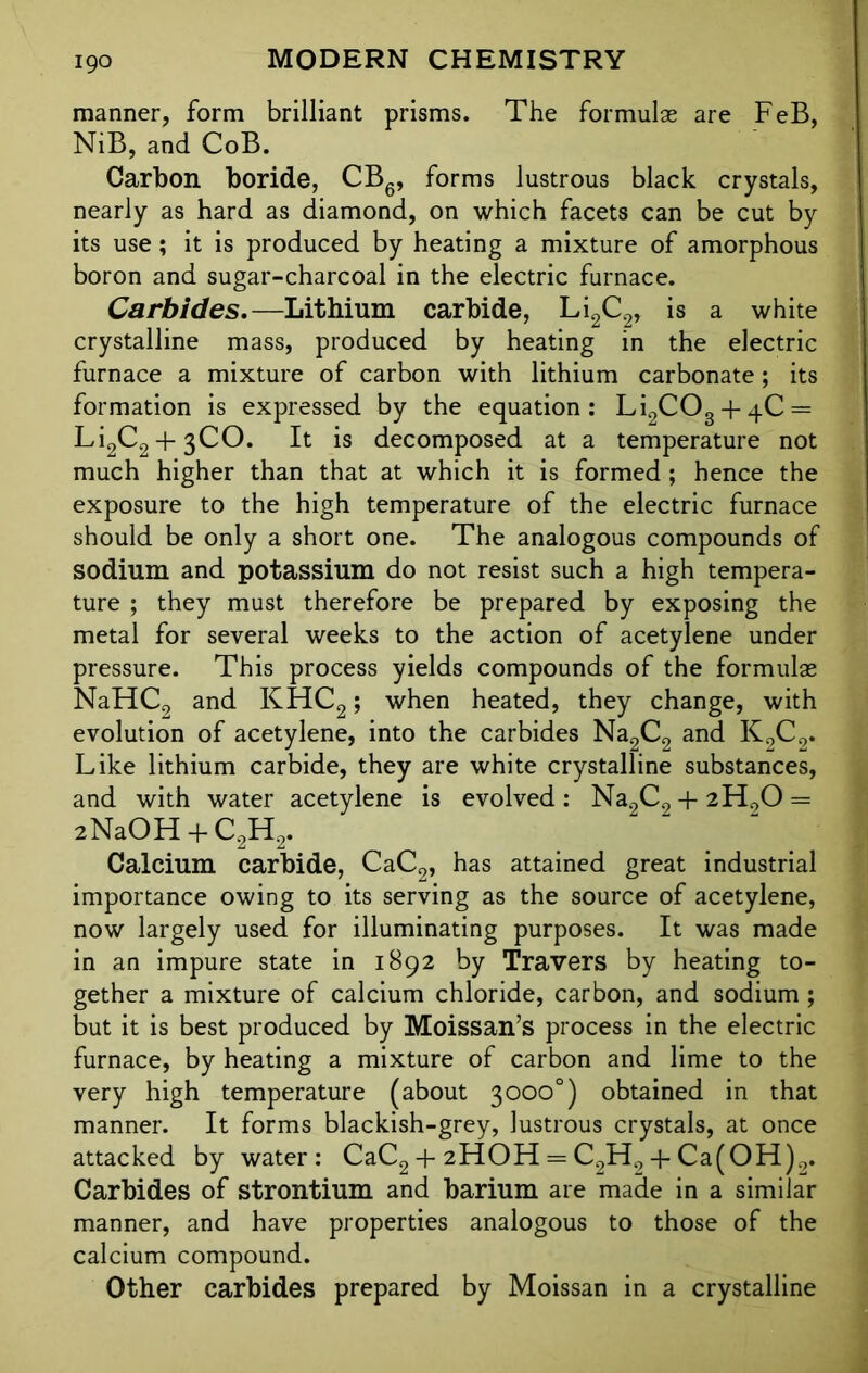 manner, form brilliant prisms. The formulge are FeB, NiB, and CoB. Carbon boride, CB6, forms lustrous black crystals, nearly as hard as diamond, on which facets can be cut by its use; it is produced by heating a mixture of amorphous boron and sugar-charcoal in the electric furnace. Carbides.—Lithium carbide, Li2C2, is a white crystalline mass, produced by heating in the electric furnace a mixture of carbon with lithium carbonate; its formation is expressed by the equation: Li2C03 + 4.C = Li2C2 + 3CO. It is decomposed at a temperature not much higher than that at which it is formed ; hence the exposure to the high temperature of the electric furnace should be only a short one. The analogous compounds of sodium and potassium do not resist such a high tempera- ture ; they must therefore be prepared by exposing the metal for several weeks to the action of acetylene under pressure. This process yields compounds of the formulae NaHC2 and KHC2; when heated, they change, with evolution of acetylene, into the carbides Na2C2 and K0C2. Like lithium carbide, they are white crystalline substances, and with water acetylene is evolved: Na2C2 + 2H0O = 2NaOH + C2H2. Calcium carbide, CaC2, has attained great industrial importance owing to its serving as the source of acetylene, now largely used for illuminating purposes. It was made in an impure state in 1892 by Travers by heating to- gether a mixture of calcium chloride, carbon, and sodium ; but it is best produced by Moissan’s process in the electric furnace, by heating a mixture of carbon and lime to the very high temperature (about 3000°) obtained in that manner. It forms blackish-grey, lustrous crystals, at once attacked by water: CaC2 + 2HOH = C2H9 + Ca(OH)2. Carbides of strontium and barium are made in a similar manner, and have properties analogous to those of the calcium compound. Other carbides prepared by Moissan in a crystalline