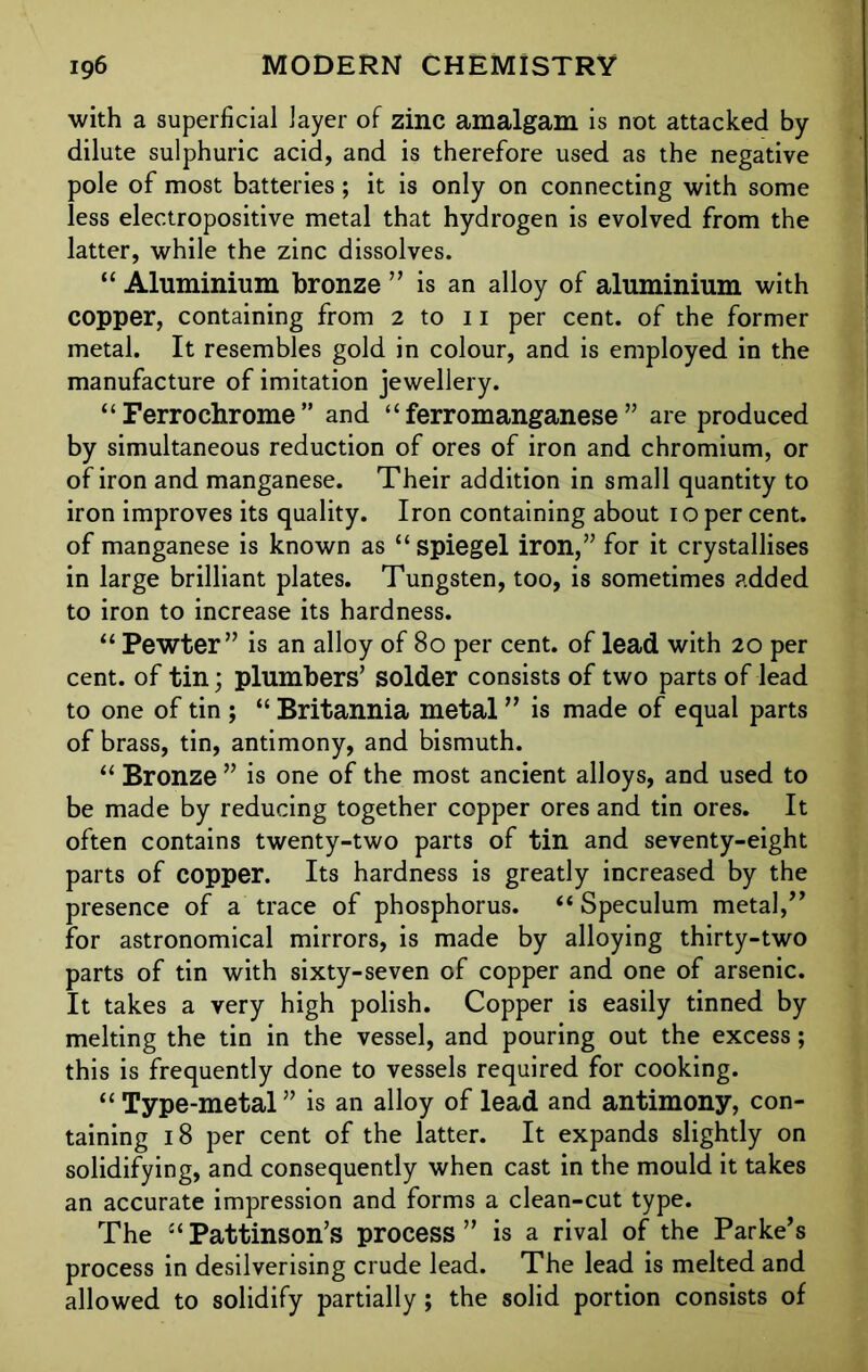 with a superficial layer of zinc amalgam is not attacked by dilute sulphuric acid, and is therefore used as the negative pole of most batteries; it is only on connecting with some less electropositive metal that hydrogen is evolved from the latter, while the zinc dissolves. “ Aluminium bronze ” is an alloy of aluminium with copper, containing from 2 to 11 per cent, of the former metal. It resembles gold in colour, and is employed in the manufacture of imitation jewellery. “ Ferro chrome ” and “ferromanganese” are produced by simultaneous reduction of ores of iron and chromium, or of iron and manganese. Their addition in small quantity to iron improves its quality. Iron containing about 1 o per cent, of manganese is known as “ spiegel iron,” for it crystallises in large brilliant plates. Tungsten, too, is sometimes added to iron to increase its hardness. “ Pewter” is an alloy of 80 per cent, of lead with 20 per cent, of tin; plumbers’ solder consists of two parts of lead to one of tin ; “ Britannia metal ” is made of equal parts of brass, tin, antimony, and bismuth. “ Bronze ” is one of the most ancient alloys, and used to be made by reducing together copper ores and tin ores. It often contains twenty-two parts of tin and seventy-eight parts of copper. Its hardness is greatly increased by the presence of a trace of phosphorus. “Speculum metal,” for astronomical mirrors, is made by alloying thirty-two parts of tin with sixty-seven of copper and one of arsenic. It takes a very high polish. Copper is easily tinned by melting the tin in the vessel, and pouring out the excess; this is frequently done to vessels required for cooking. “ Type-metal” is an alloy of lead and antimony, con- taining 18 per cent of the latter. It expands slightly on solidifying, and consequently when cast in the mould it takes an accurate impression and forms a clean-cut type. The “ Pattinson’s process ” is a rival of the Parke’s process in desilverising crude lead. The lead is melted and allowed to solidify partially; the solid portion consists of