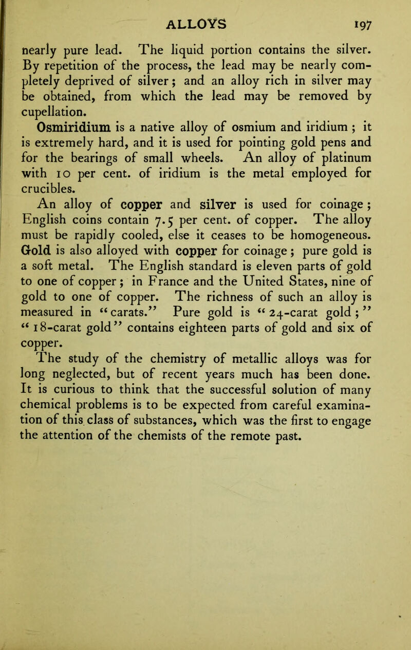 nearly pure lead. The liquid portion contains the silver. By repetition of the process, the lead may be nearly com- pletely deprived of silver; and an alloy rich in silver may be obtained, from which the lead may be removed by cupellation. Osmiridium is a native alloy of osmium and iridium ; it is extremely hard, and it is used for pointing gold pens and for the bearings of small wheels. An alloy of platinum with 10 per cent, of iridium is the metal employed for crucibles. An alloy of copper and silver is used for coinage ; English coins contain 7.5 per cent, of copper. The alloy must be rapidly cooled, else it ceases to be homogeneous. Gold is also alloyed with copper for coinage; pure gold is a soft metal. The English standard is eleven parts of gold to one of copper; in France and the United States, nine of gold to one of copper. The richness of such an alloy is measured in “ carats.” Pure gold is “ 24-carat gold ; ” “ 18-carat gold” contains eighteen parts of gold and six of copper. The study of the chemistry of metallic alloys was for long neglected, but of recent years much has been done. It is curious to think that the successful solution of many chemical problems is to be expected from careful examina- tion of this class of substances, which was the first to engage the attention of the chemists of the remote past.
