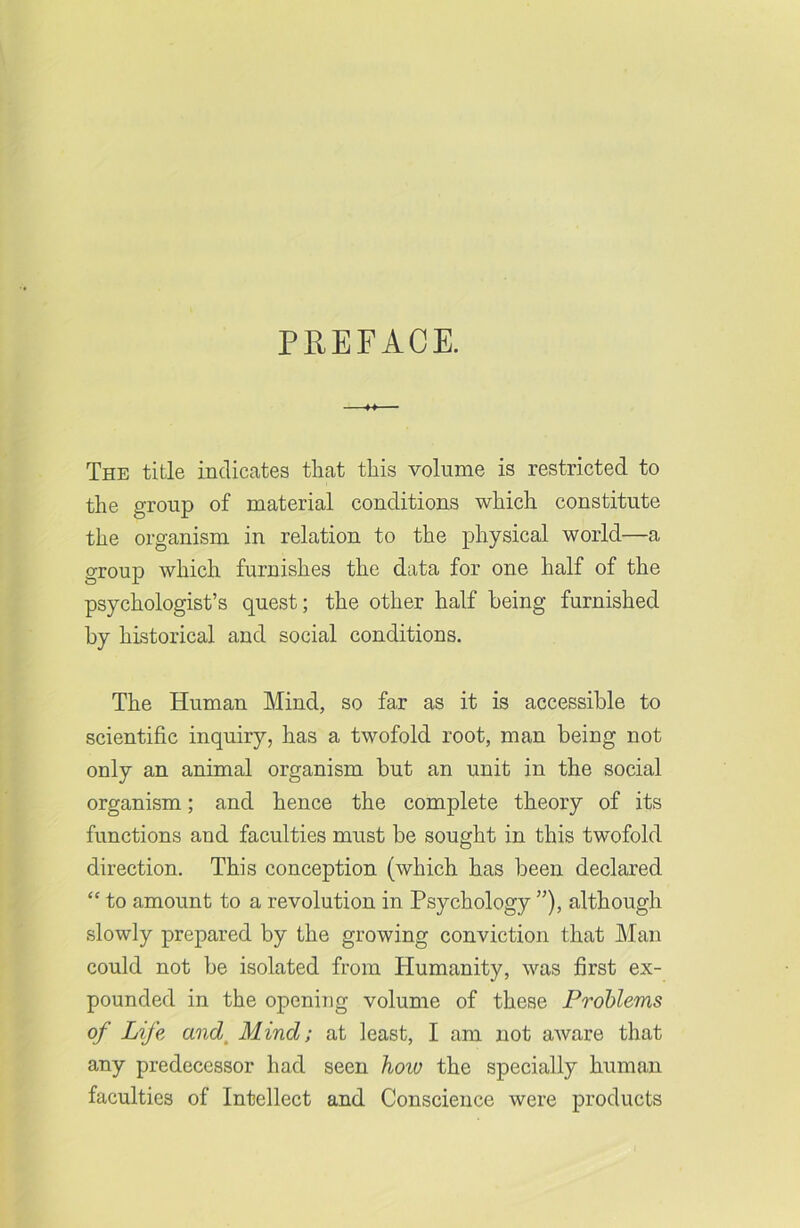 The title indicates that this volume is restricted to the group of material conditions which constitute the organism in relation to the physical world—a group which furnishes the data for one half of the psychologist’s quest; the other half being furnished by historical and social conditions. The Human Mind, so far as it is accessible to scientific inquiry, has a twofold root, man being not only an animal organism but an unit in the social organism; and hence the complete theory of its functions and faculties must be sought in this twofold direction. This conception (which has been declared “ to amount to a revolution in Psychology ”), although slowly prepared by the growing conviction that Man could not be isolated from Humanity, was first ex- pounded in the opening volume of these Problems of Life and Mind; at least, I am not aware that any predecessor had seen hoiv the specially human faculties of Intellect and Conscience were products