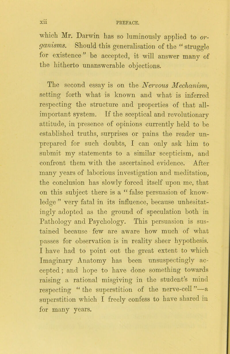 which Mr. Darwin has so luminously applied to or- ganisms. Should this generalisation of the “ struggle for existence ” be accepted, it will answer many of the hitherto unanswerable objections. The second essay is on the Nervous Mechanism, setting forth what is known and what is inferred respecting the structure and properties of that all- important system. If the sceptical and revolutionary attitude, in presence of opinions currently held to be established truths, surprises or pains the reader un- prepared for such doubts, I can only ask him to submit my statements to a similar scepticism, and confront them with the ascertained evidence. After many years of laborious investigation and meditation, the conclusion has slowly forced itself upon me, that on this subject there is a “false persuasion of know- ledge ” very fatal in its influence, because unhesitat- ingly adopted as the ground of speculation both in Pathology and Psychology. This persuasion is sus- tained because few are aware how much of what passes for observation is in reality sheer hypothesis. I have had to point out the great extent to which Imaginary Anatomy has been unsuspectingly ac- cepted ; and hope to have done something towards raising a rational misgiving in the student’s mind respecting “ the superstition of the nerve-cell ”—a superstition which I freely confess to have shared in for many years.