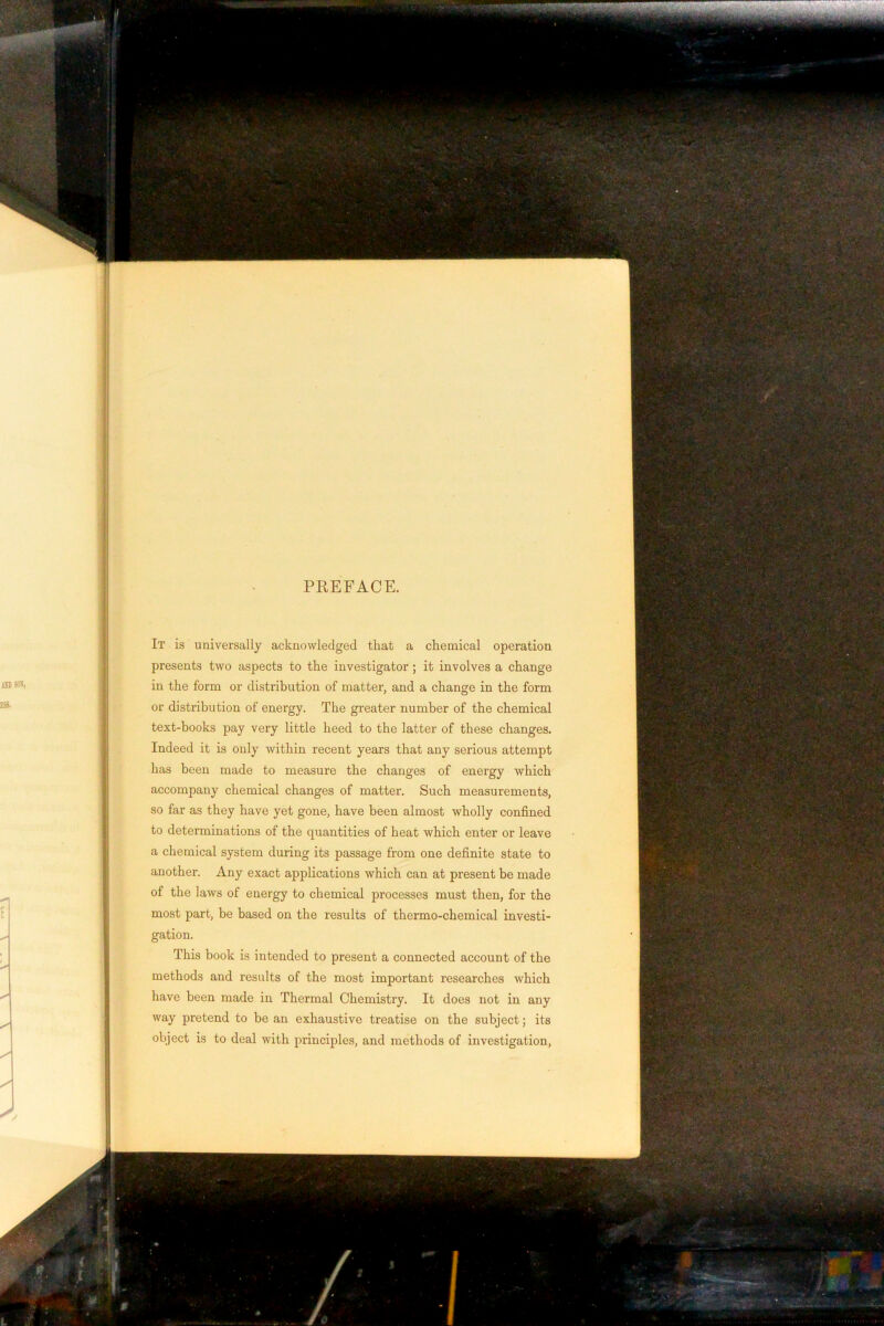 PREFACE. It is universally acknowledged that a chemical operation presents two aspects to the investigator; it involves a change in the form or distribution of matter, and a change in the form or distribution of energy. The greater number of the chemical text-hooks pay very little heed to the latter of these changes. Indeed it is only within recent years that any serious attempt has been made to measure the changes of energy which accompany chemical changes of matter. Such measurements, so far as they have yet gone, have been almost wholly confined to determinations of the quantities of heat which enter or leave a chemical system during its passage from one definite state to another. Any exact applications which can at present be made of the laws of energy to chemical processes must then, for the most part, he based on the results of thermo-chemical investi- gation. This book is intended to present a connected account of the methods and results of the most important researches which have been made in Thermal Chemistry. It does not in any way pretend to be an exhaustive treatise on the subject; its object is to deal with principles, and methods of investigation.