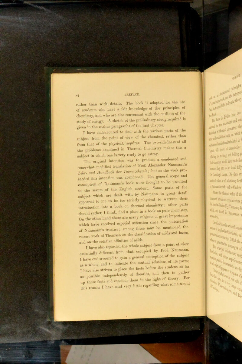 ;-y PKEFACii. •ather than with details. The book is adapted for the use )f students who have a fair knowledge of the principles of ihemistry, and who are also conversant with the outlines of the study of energy. A sketch of the preliminary study required is given in the earlier paragraphs of the first chapter. I have endeavoured to deal with the various parts of the subject from the point of view of the chemical, rather than from that of the physical, inquirer. The two-sidedness of all the problems examined in Thermal Chemistry makes this a subject in which one is very ready to go aetray. The original intention was' to produce a condensed and somewhat modified translation of Prof. Alexander Nanmann’s Lehr- und Handhuch der Thermoehemie; but as the work pro- ceeded this intention was abandoned. The general scope and conception of Naumann’s book were thought to be unsuited to the wants of the English student. Some parts of the subject which are dealt with by Naumann in great detail appeared to me to be too strictly physical to warrant their introduction into a book on thermal chemistry; other parts should rather, I think, find a place in a book on pure chemistry. On the other hand there are many subjects of great importance which have received especial attention since the publication of Naumann’s treatise; among these may be mentioned the recent work of Thomsen on the classification of acids and bases, and on the relative affinities of acids. ^ I have also regarded the whole subject from a point of view essentially different from that occupied by Prof. Naumann I have endeavoured to gain a general conception of the subject as a whole, and to indicate the mutual relations of its par s, I have also striven to place the facts before the student as fa. as possible independently of theories, and then to gathe. up these facts and consider them in the light of t eoiy. or .1,1. .o„son I have said very little regarding what some won