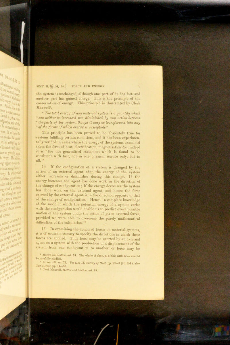 the system is unchanged, although one part of it has lost and another part has gained energy. This is the principle of the conservation of energy. This principle is thus stated by Clerk Maxwell \ “ The total energy of any material system is a quantity luhich “• can neither be increased nor diminished by any action between “ the parts of the system, though it may be transformed into any “ of the forms of which energy is susceptible.” This principle has been proved to be absolutely true for systems fulfilling certain conditions, and it has been experimen- tally verified in cases where the energy of the systems examined takes the form of heat, electrification, magnetisation &c., indeed it is “ the one generalised statement which is found to be consistent with fact, not in one physical science only, but in all.”^ 14. If the configuration of a system is changed by the action of an external agent, then the energy of the system either increases or diminishes during this change. If the energy increases the agent has done work in the direction of the change of configuration ; if the energy decreases the system has done work on the external agent, and hence the force exerted by the external agent is in the direction opposite to that of the change of configuration. Hence “ a complete knowledge of the mode in which the potential energy of a system varies with the configuration would enable us to jDredict every possible motion of the system under the action of given external forces, provided we were able to overcome the purely mathematical difficulties of the calculation.”® 15. In examining the action of forces on material systems, it is of course necessary to specify the directions in which these forces are applied. Thus force may be exerted by an external agent on a system with the production of a displacement of the system fiom one configuration to another, or force may be Matter and Motion, art. 74. The whole of chap. v. of this little book should be carefully studied. ® Id. loc. cit. art. 73. See also Id. Theory of Heat, pp. 92—3 (6th Ed.), also Tait’s Heat, pp. 17—20. 3 Clerk Maxwell, Matter and Motion, art. 89.