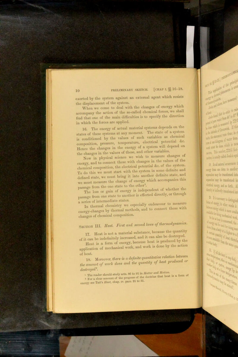 \! 10 rilELIMlXAllY SKETCH. [CHAP I. §| lG-18. exerted by the system against an external agent which resists the displacement of the system. When ive come to deal with the changes of energy which accompany the action of the so-called chemical forces, we shall find that one of the main difficulties is to specify the direction ill which the forces are applied. 16. The energy of actual material systems depends on the states of these systems at any moment. The state of a systein is conditioned by the values of such variables as chemical composition, pressure, temperature, electrical potential <kc. Hence the changes in the energy of a system wil depend on the changes in the values of these, and other variables Now in physical science we wish to measure changes o enercry and to connect these with changes in the values of t le chemical composition, the electrical potential &c. of the system. To do this we must start with the system in some dehnite and defined state, we must bring it into another definite state, am we must measure the change of energy which accompanies this nassase from the one state to the otherb „ , , Tho loss or gala of energy is independent of whotte the passage from one state to another is effected directly, or thioug a series of intermediate states. In thermal chemistry we especially endeavour to measure energy-changes by thermal methods, and to connect these wit i changes of chemical composition. Section III. Heat First and second laius of therviodynanncs. 17 Heat is not a material substance, because the quantity of it can be indefinitely increased, and it can also be , Heat is a form of energy, because heat is produced by tl application of mechanical work, and work is done by the action of heat. 18 Moreover, there is a definite quantiUdive retuhon between the amt of work done ami the quantity of heat produced destroyed^. 1 The reader should study arts. 86 to 91 iu Matter and Motion. of te i.,ogre» of Iho dootrmo that Ho«t .. « fom. energy sec Tait’s Heat, chap. iv. pars. 21 to 31. -A