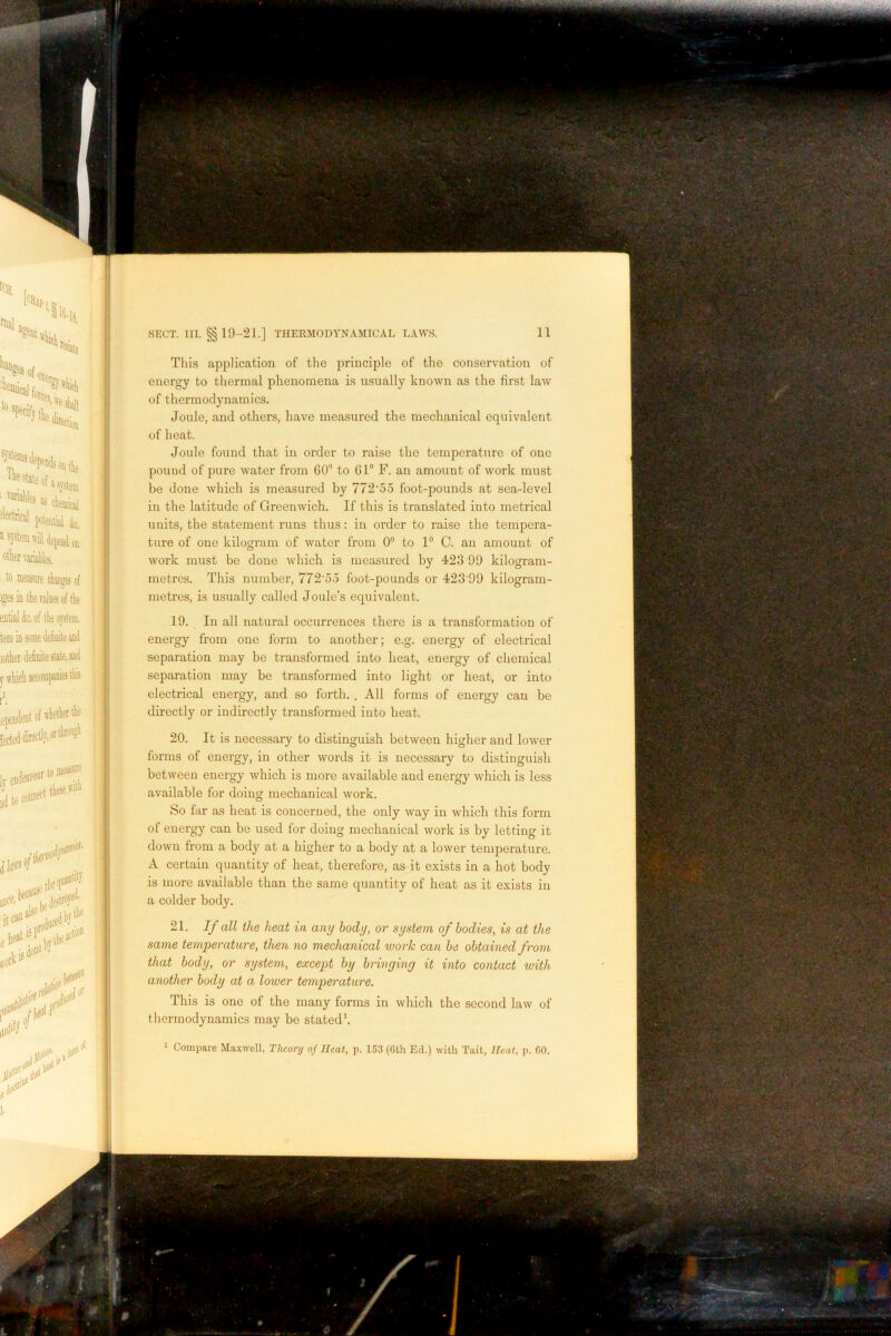 This application of the principle of the conservation of energy to thermal phenomena is usually known as the first law of thermodynamics. Joule, and others, have measured the mechanical equivalent of heat. Joule found that in order to raise the temperature of one pound of pure water from 60’’ to 61® F. an amount of work must be done which is measured by 772‘6o foot-pounds at sea-level in the latitude of Greenwich. If this is translated into metrical units, the statement runs thus: in order to raise the tempera- ture of one kilogram of water from 0® to 1“ C. an amount of work must be done which is measured by 423 99 kilogram- metres. This number, 772'5o foot-pounds or 423‘99 kilogram- metres, is usually called Joule’s equivalent. 19. In all natural occurrences there is a transformation of energy from one form to another; e.g. energy of electrical separation may be transformed into heat, energy of chemical separation may be transformed into light or heat, or into electrical energy, and so forth. . All foi'ms of energy can be directly or indirectly transformed into heat. 20. It is necessary to distinguish between higher and lower forms of energy, in other words it is necessary to distinguish between energy which is more available and energy which is less available for doing mechanical work. So far as heat is concerned, the only way in which this form of energy can be used for doing mechanical work is by letting it down from a body at a higher to a body at a lower temperature. A certain quantity of heat, therefore, as it exists in a hot body is more available than the same quantity of heat as it exists in a colder body. 21. If all the heat in any body, or system of bodies, is at the same temperature, then no mechanical work can be obtained from that body, or system, except by bringing it into contact with another body at a lower tempei'ature. This is one of the many forms in which the second law of thermodynamics may be stated*. ' Compare Maxwell, Theory of Heat, p. 153 (Gth Ed.) with Tait, Heat, p. GO.