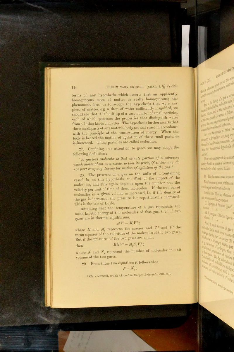 terms of ciiiy bypotliesis whicli asserts that an apparently homogeneous nrass of matter is really homogerreous; the phenomena force us to accept the hypothesis that were any piece of matter, e.g. a drop of water sufficiently inagirified, we should see that it is built up of a vast number of small particles, each of which possesses the properties that distinguish water from all other kinds of matter. The hypothesis further asserts that these small parts of any material body act and react in accordance with the principle of the conservation of energy. When the body is heated the motion of agitation of these small particles is increased. These particles are called molecules. 27. Confining our attention to gases we may adopt the following definition; ‘ A gaseous molecule is that minute jiortion of a substance which moves about as a tvhole, so that its parts, if it has any, do not part comjKiny during the motion of agitation of the gas. 28. The pressure of a gas on the walls of a containing vessel is, on this hypothesis, an effect of the impact of the molecules, and this again depends upon the number and the velocity per unit of time of these molecules. If the number of molecules in a given volume is increased, i.e. if the density of the gas is increased, the pressure is proportionately increased. This is the law of Boyle. Assuming that the temperature of a gas represents the mean kinetic energy of the molecules of that gas, then if two gases are in thermal ec|uilibrium, mean squares of the velocities of the molecules of the two gases. But if the pressures of the two gases are equal, then iFiYr = il/,i\V7; where N and represent the number of molecules in unit volume of the two gases. 29. From those two equations it follows that N=N,-, > Clerk Maxwell, article ‘ Atom' in Encycl. Britannica (9th ed.).