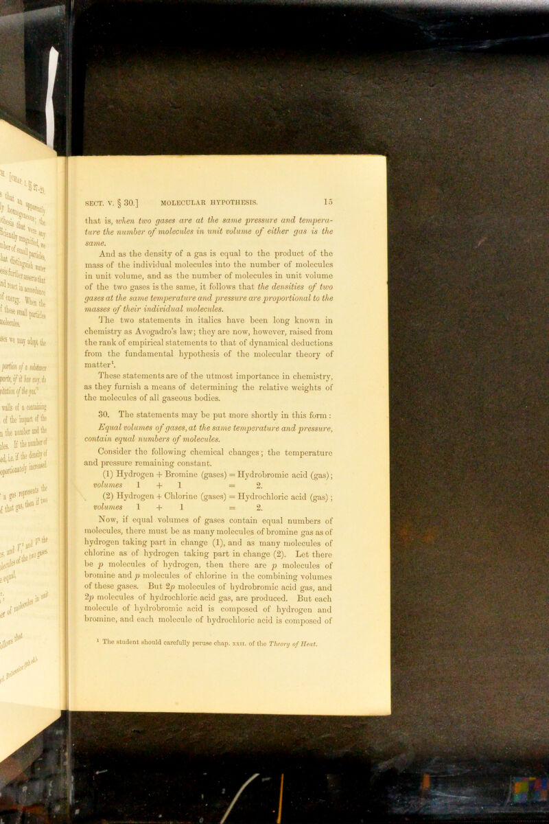 that is, when two gases are at the same pressure and tempera- ture the number of molecules in unit volume of either gas is the same. And as the density of a gas is equal to the product of the mass of the individual molecules into the number of molecules in unit volume, and as the number of molecules in unit volume of the two gases is the same, it follows that the densities of two gases at the same temperature and pressure are proportional to the 7nasses of their individual molecules. d'he two statements in italics have been long known in chemistry as Avogadro’s law; they are now, however, raised from the rank of empirical statements to that of dynamical deductions from the fundamental hypothesis of the molecular theory of matter h These statements are of the utmost importance in chemistry, as they furnish a means of determining the relative weights of the molecules of all gaseous bodies. 30. The statements may be jDut more shortly in this form : Equal volumes of gases, at the same temperature and pressure, contain equal number's of molecules. Consider the following chemical changes; the temperature and pressure remaining constant. (1) Hydrogen + Bromine (gases) = Hydrobromic acid (gas); volumes 1 + 1 =2. (2) Hydrogen + Chlorine (gases) = Hydrochloric acid (gas); volumes 1 + 1 =2. Now, if equal volumes of gases contain equal numbers of molecules, there must be as many molecules of bromine gas as of hydrogen taking part in change (1), and as many molecules of chlorine as of hydrogen taking part in change (2). Let there be p molecules of hydrogen, then there are p molecules of bromine and p molecules of chlorine in the combining volumes of these gases. But 2p molecules of hydrobromic acid gas, and 2p molecules of hydrochloric acid gas, are produced. But each molecule of hydrobromic acid is composed of hydrogen and bromine, and each molecule of hydrochloric acid is composed of The student should carefully peruse chap. xxii. of the Theory of Heat,