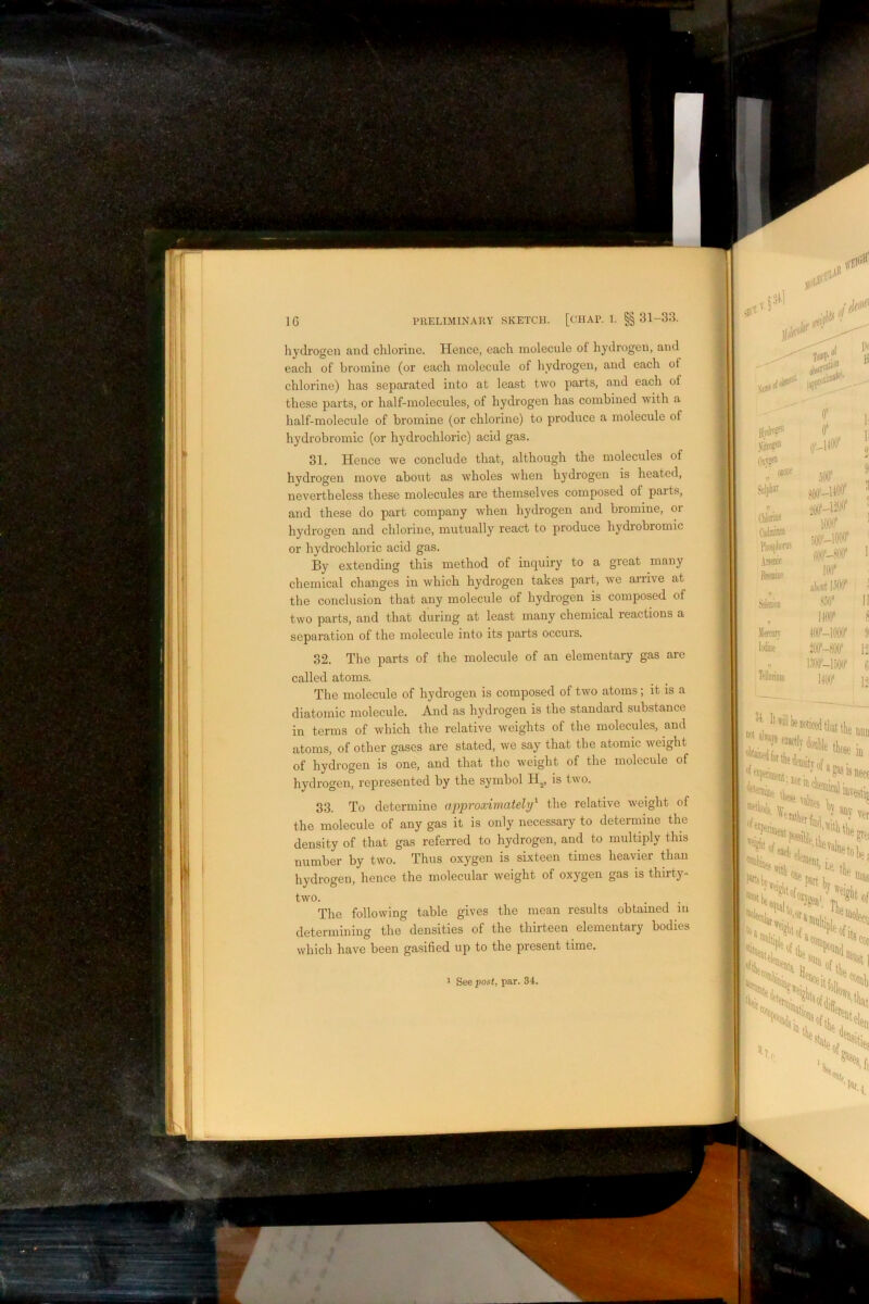 - Iib=t. liyclrogcn and chlorine. Hence, each molecule of hydrogen, and each of bromine (or each molecule of hydrogen, and each of chlorine) has separated into at least two parts, and each of these parts, or half-molecules, of hydrogen has combined with a half-molecule of bromine (or chlorine) to produce a molecule of hydrobromic (or hydrochloric) acid gas. 31. Hence we conclude that, although the molecules of hydrogen move about as Avholes when hydrogen is heated, nevertheless these molecules are themselves composed of parts, and these do part company when hydrogen and bromine, or hydrogen and chlorine, mutually react to produce hydrobromic or hydrochloric acid gas. By extending this method of inquiry to a great many chemical changes in which hydrogen takes part, we arrive at the conclusion that any molecule of hydrogen is composed of two parts, and that during at least many chemical reactions a separation of the molecule into its parts occurs. 32. The parts of the molecule of an elementary gas are called atoms. The molecule of hydrogen is composed of two atoms; it is a diatomic molecule. And as hydrogen is the standard substance in terms of which the relative weights of the molecules, and atoms, of other gases are stated, we say that the atomic weight of hydrogen is one, and that the weight of the molecule of hydrogen, represented by the symbol H^., is two. 33. To determine approximately'^ the relative weight of the molecule of any gas it is only necessary to determine the density of that gas referred to hydrogen, and to multiply this number by two. Thus oxygen is sixteen times heavier than hydrogen, hence the molecular weight of oxygen gas is thirty- two. The following table gives the mean results obtained in determining the densities of the thirteen elementary bodies which have been gasified uj) to the present time. See post, par. 34. of P® Si “ CAiiw Arsenic gl'-UOO' lOOlf iiixr-iw m SMon Merrarr Teinriott m* II IKIC 8 W-lOflO* {I .W-40(l' 12 t] IW 12 tticedtliattlie dliedensitvof. in T** '‘“fctfci ^ **■ Of i \ JXti IS