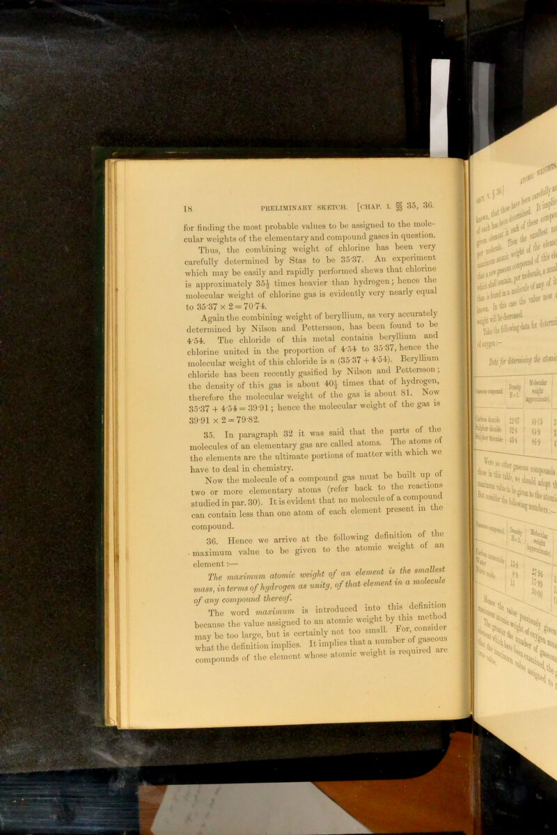 for finding tlie most probable values to be assigned to the mole- cular weights of the elementary and compound gases in question. Tims, the combining weight of chlorine has been very carefully determined by Stas to be 35'37. An experiment which may be easily and rapidly performed shews that chlorine is approximately 35i times heavier than hydrogen; hence the molecular weight of chlorine gas is evidently very nearly equal to 35-37 X 2 = 70-74. Again the combining weight of beryllium, as very accurate ) determined by Nilson and Pettersson, has been found to be 4-54. The chloride of this metal contains beryllium and chlorine united in the proportion of 4-54 to 35-37, hence the molecular weight of this chloride is n (35 37 + 4-o4). Beryllium chloride has been recently gasified by Nilson and Pettersson; the density of this gas is about 40i times that of hydrogen, therefore the molecular weight of the gas is about 81. Now 35*37 + 454 = 39-91; hence the molecular weight of the gas is 39-91 X 2-79-82. 35. In paragraph 32 it was said that the parts of the molecules of an elementary gas are called atoms. The atoms o the elements are the ultimate portions of matter with which we have to deal in chemistry. -i -u Now the molecule of a compound gas must be built up two or more elementary atoms (refer back to the reactions studied in par. 30). Itis evident that no molecule of a compoiin can contain less than one atom of each element present in the compound. 3G. Hence we arrive at the following definition of the ■ maximum value to be given to the atomic weigi The ■maximum atomic ■weight of an element is the sma lest nmss, in terms of hydrogen as unity, of that element m a molecule of any compound thereof. _ , ^ The word maximum is introduced into this c e because the value assigned to an atomic iveig it may he too large, but is certainly not too small. what the definition implies. It implies that a ipounds of the element whose atomic weight is requ.ied coniT ..-a” oer of . jf ten !>*“■ ttfcHloiiuEto'**'*' ofoiTger.- M for I iMiiKiioiide i ||.|5 j '^plirdioside ' ^adopt th r „ ^f)0 ^ wofr,.' He, •iSlS'iN