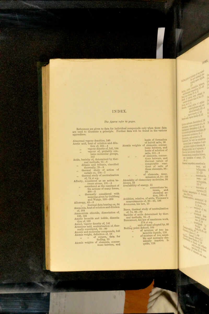 INDEX. The figures refer to pages. Beferences are given to data for individual compounds only when these data are used to illustrate a principle. Further data will be found in the various appendices. Abnormal vapour densities, 140 Acetic acid, heat of solution and dilu- tion of, 161—4 ,, vapour density of, 141,144 ,, vapour of, probably con- tains molecular groups, 145 Acids, basicity of, determined by ther- mal methods, 75 —6 dibasic and tribasic, classified thermally, 76—8 ,, thermal study of action of metals on, 104—7 thermal study of neutralisation of, 74 et seq. Affinity, considered as an action be- tween atoms, 191—3 ,, considered as the resultant of the actions of many forces, 200—2 thermally considered with meaning given by Guldberg and Waage, 193—200 Allotropy, 62—3 _ „ thermal data bearing on, 64 Ammonia, heat of solution and dilution of, 164 . • e Ammonium chloride, dissociation oi, 123,124 Amylic bromide and iodide, dissocia- tion of, 122 Anisol, vapour density of, 141 Arsenious acid, neutralisation of, tner- mally considered, 79—80 Atomic and molecular compounds, 145 Atomic weight, definition of, 18 ,, of oxygen, data for ” finding, 19 Atomic weights of elements, connec- tions between, and heats of formation of haloid salts, 96 Atomic weights of elements, connec- tions between, and heats of solution of salts, 151—2 ,, of elements, connec- tions between, and thermal values of comparable reac- tions of salts of these elements, 96- 98 „ of elements, deter- mination of, 18—22 Atomicity of elementary molecules, 20 Atoms, 16 Availability of energy, 11 ,, connections be- ’ tween, and chemical ac- tion, 180—2 Avidities, relative, of acids^^ Thomsen’s measurements of, 90—95, 196 Avogadro, his law, 15 Bases, thermal study of neutralisation of, 74, 86-89 . ^ „ Basicity of acids determmed by ther- mal methods, 75—6 Berthelot, his law of maximum worK, 174 et seq. unit of heat adopted by, 26 Boiling point defined, 109 ,, of mixture of two im- miscible liquids, 116 „ of mixture of two misci- ble and mutually che- mically inactive li- quids, 116 67 */ ss’i . iprtrt