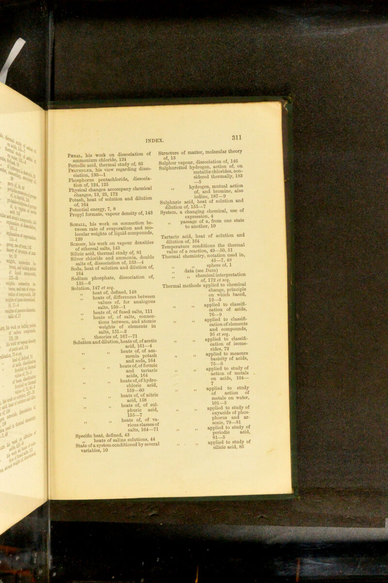 Structure of matter, molecular ineory of, 13 ■ • t ■lAC' Sulphur vapour, dissociation of, 14b Sulphuretted hydrogen, action of, on metallic chlorides, con- sidered thermally, 183 —5 hydrogen, mutual action ” of, and bromine, also iodine, 187—9 Sulphuric acid, heat of solution and dilution of, 155—7 System, a changing chemical, use of expression, 4 ,, passage of a, from one state to another, 10 Tartaric acid, heat of solution and dilution of, 164 , ,, , Temperature conditions tlie tnennal Phosphorus pentachloride, dissocia- tion of, 124, 125 . Physical changes accompany chemical changes, 13, 23, 172 Potash, heat of solution and dilution of, 164 Potential energy, 7, 8 . ia'> Propyl formate, vapour density of, 14d ScHALii, his work on connection be- tween rate of evaporation and mo- lecular weights of liquid compounds, 120 ^ ScHOOP, his work on vapour densities of ethereal salts, 143 Silicic acid, thermal study of, 81 Silver cliloride and ammonia, double salts of, dissociation of, 133—4 Soda, heat of solution and dilution of. Sodium phosphate, dissociation of, 135—6 Solution, 147 et seq. „ heat of, defined, 148 ,, heats of, diSerences between values of, for analogous salts, 150—1 „ heats of, of fused salts. 111 heats of, of salts, conneo- applied to classifi- cation of acids, 76—9 applied to classifi- cation of elements and compounds, 95 et seq. applied to classifi- cation of isome- rides, 72 applied to measure basicity of acids, 75—6 applied to study of action of metals on acids, 104— 7 applied to study of action of metals on water, 101—3 applied to study of oxyacids of phos- phorus and ar- senic, 79—81 applied to study of periodic acid, 81—5 applied to study of silicic acid, 85 „ heats of, of nitric ” acid, 158 „ heats of, of sul- ” phuric acid, 155—7 „ heats of, of va- ” rious classes of salts, 164—71 Specific heat, defined, 43 „ heats of saline solutions, 44 State of a system conditioned by several