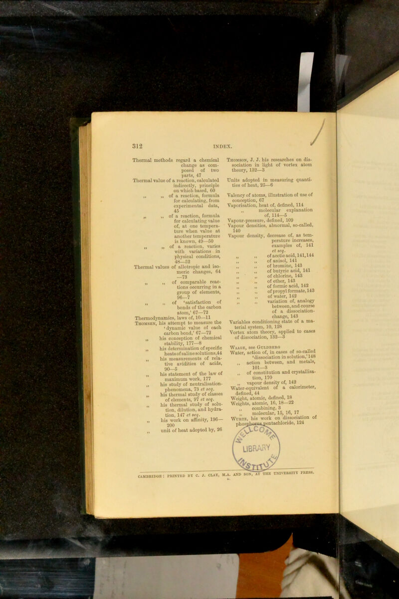 BBIDOE : PRINTED BY C. J. CLAY, M.A. AND SON, AT THE UNIVERSITY PRESS. Thermal methods regard a chemical change as com- posed of two parts, 47 Thermal value of a reaction, calculated indirectly, principle on which based, 60 ,, ,, of a reaction, formula for calculating, from 45 „ ,, of a reaction, formula of, at one tempera- „ „ of a reaction, varies with variations in physical conditions, 48—52 Thermal values of allotropic and iso- meric changes, 64 —73 „ „ of comparable reac- tions occurring in a group of elements, 96—7 „ „ of ‘satisfaction of bonds of the carbon atom,’ 67—72 Thermodynamics, laws of, 10—11 Thomsen, his attempt to measure the ‘ dynamic value of each carbon bond,’ 67—72 ,, his conception of chemical stability, 177—8 ,, his determination of specific heats of saline solutions,44 ,, his measurements of rela- tive avidities of acids, 90—5 „ his statement of the law of maximum work, 177 „ his study of neutralisation- phenomena, 73 et seq. „ hie thermal study of classes of elements, 97 ct seq. „ his thermal study of solu- tion, dilution, and hydra- tion, 147 et seq. ,, his work on affinity, 196— 200 ,, unit of heat adopted by, 26 Thomson, J. J. his researches on dis- sociation in light of vortex atom theory, 132—3 Units adopted in measuring quanti- ties of heat, 25—6 Valency of atoms, illustration of use of conception, 67 ,, molecular explanation of, 114—5 Vapour densities, abnormal, so-called, examples of, 141 et seq. of acetic acid, 141,144 of anisol, 141 of bromine, 143 of butyric acid, 141 of chlorine, 143 of ether, 143 of formic acid, 142 of propyl formate, 143 of water, 142 variation of, analogy between, and course of a dissociation- change, 143 Variables conditioning state of a ma- terial system, 10, 128 Vortex atom theory, applied to cases of dissociation, 132—3 Waage, see Guldbebg Water, action of, in cases of so-called ‘dissociation in solution,’ 148 ,, action between, and metals, 101—3 „ of constitution and crystallisa- tion, 170 ,, vapour density of, 142 Water-equivalent of a calorimeter, defined, 44 Weight, atomic, defined, 18 Weights, atomic, 16, 18—22 „ combining, 3 ,, molecular, 15, 16, 17 WuRTZ, his work on dissociation of nhosuhoJtaipentachloride, 124