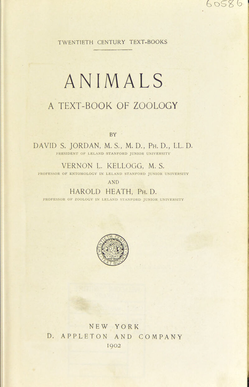 boSg b TWENTIETH CENTURY TEXT-BOOKS ANIMALS A TEXT-BOOK OF ZOOLOGY BY DAVID S. JORDAN, M. S., M. D., Ph. D., LL. D. PRESIDENT OF LELAND STANFORD JUNIOR UNIVERSITY VERNON L. KELLOGG, M. S. PROFESSOR OF ENTOMOLOGY IN LELAND STANFORD JUNIOR UNIVERSITY AND HAROLD HEATH, Ph. D. PROFESSOR OF ZOOLOGY IN LELAND STANFORD JUNIOR UNIVERSITY YORK AND COMPANY 1902 D. NEW APPLETON