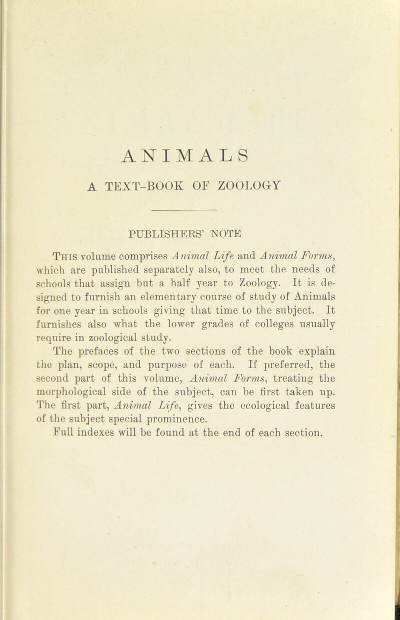 ANIMALS A TEXT-BOOK OF ZOOLOGY PUBLISHERS’ NOTE This volume comprises Animal Life and Animal Forms, which are published separately also, to meet the needs of schools that assign but a half year to Zoology. It is de- signed to furnish an elementary course of study of Animals for one year in schools giving that time to the subject. It furnishes also what the lower grades of colleges usually require in zoological study. The prefaces of the two sections of the book explain the plan, scope, and purpose of each. If preferred, the second part of this volume, Animal Forms, treating the morphological side of the subject, can be first taken up. The first part, Animal Life, gives the ecological features of the subject special prominence. Full indexes will be found at the end of each section.