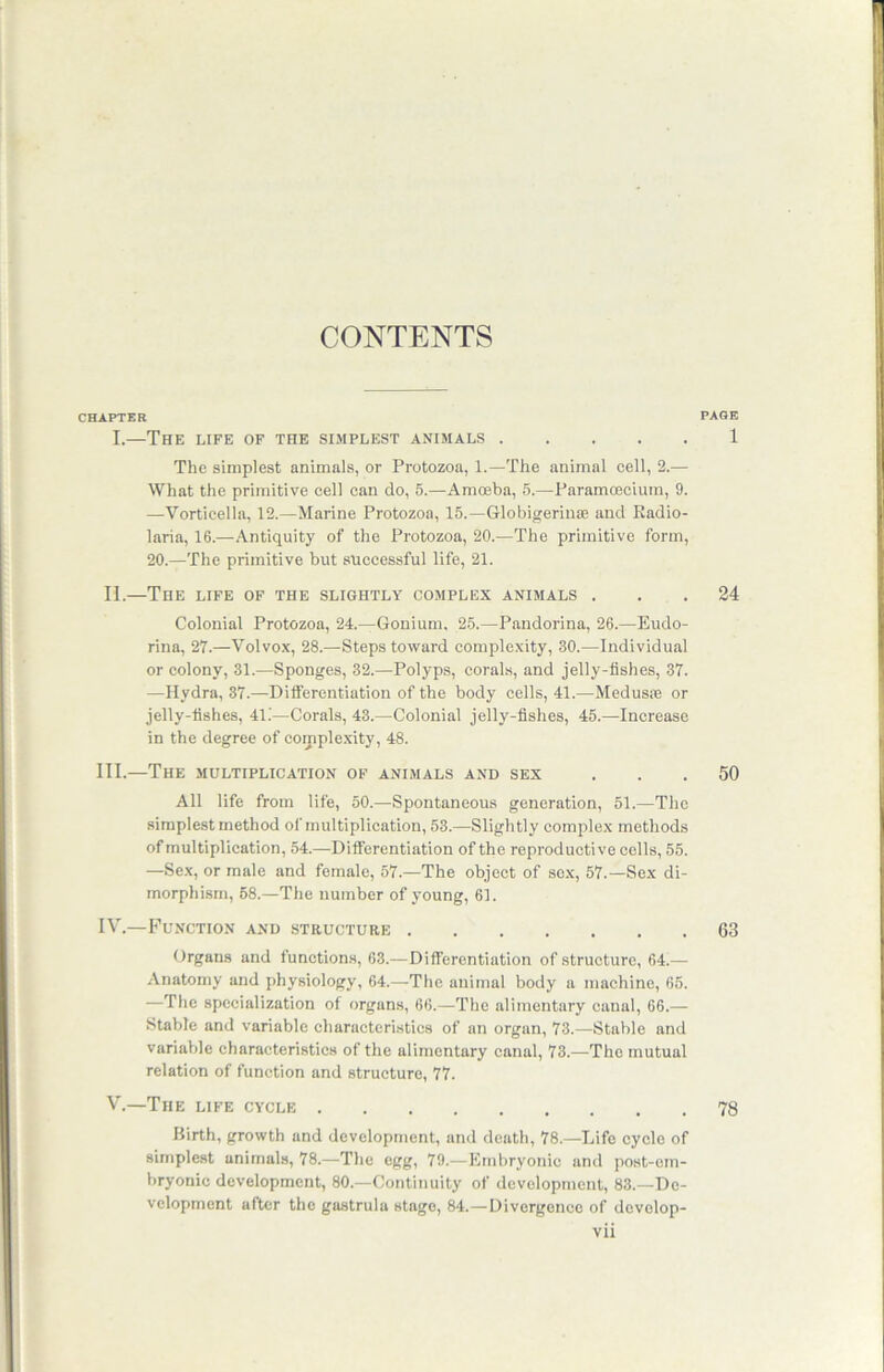 CONTENTS CHAPTER PAGE I.—The life of the simplest animals 1 The simplest animals, or Protozoa, 1.—The animal cell, 2.— What the primitive cell can do, 5.—Amceba, 5.—Paramcecium, 9. —Vorticella, 12.—Marine Protozoa, 15.—Globigerinas and Radio- laria, 16.—Antiquity of the Protozoa, 20.—The primitive form, 20.—The primitive but successful life, 21. II.—The life of the slightly complex animals ... 24 Colonial Protozoa, 24.—Gonium, 25.—Pandorina, 26.—Eudo- rina, 27.—Volvox, 28.—Steps toward complexity, 30.—Individual or colony, 31.—Sponges, 32.—Polyps, corals, and jelly-fishes, 37. —Hydra, 37.—Differentiation of the body cells, 41.—Medusas or jelly-fishes, 41.'—Corals, 43.—Colonial jelly-fishes, 45.—Increase in the degree of complexity, 48. III. —The multiplication of animals and sex ... 50 All life from life, 50.—Spontaneous generation, 51.—The simplest method of multiplication, 53.—Slightly complex methods of multiplication, 54.—Differentiation of the reproductive cells, 55. —Sex, or male and female, 57.—The object of sex, 57.—Sex di- morphism, 58.—The number of young, 61. IV. —Function and structure 63 Organs and functions, 63.—Differentiation of structure, 64.— Anatomy and physiology, 64.—The animal body a machine, 65. —The specialization of organs, 66.—The alimentary canal, 66.— Stable and variable characteristics of an organ, 73.—Stable and variable characteristics of the alimentary canal, 73.—The mutual relation of function and structure, 77. V.—The life cycle 78 Birth, growth and development, and death, 78.—Life cycle of simplest animals, 78.—The egg, 79.—Embryonic and post-em- bryonic development, 80.—Continuity of development, 83.—De- velopment after the gastrula stage, 84.—Divergence of dovelop-