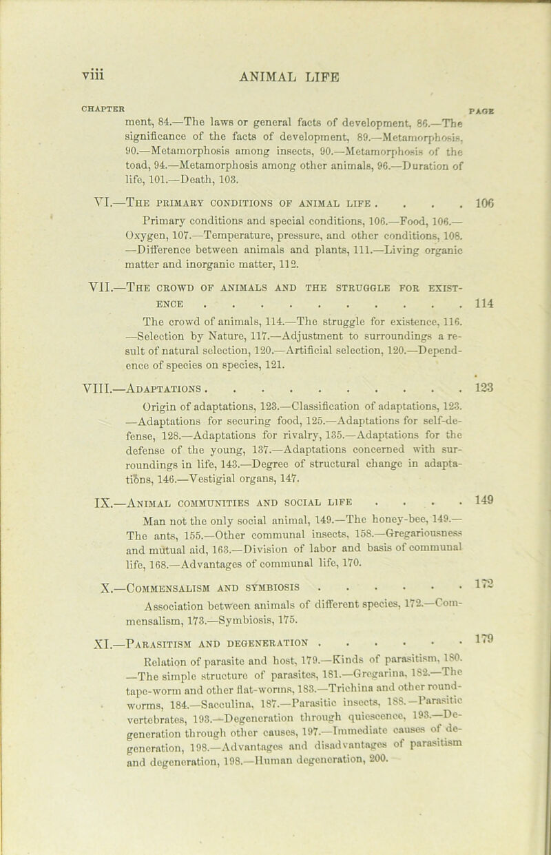 CHAPTER ment, 84.—The laws or general facts of development, 86.—The significance of the facts of development, 89.—Metamorphosis, 90.—Metamorphosis among insects, 90.—Metamorphosis of the toad, 94.—Metamorphosis among other animals, 96.—Duration of life, 101.—Death, 103. VI.—Tiie primary conditions of animal life .... Primary conditions and special conditions, 106.—Food, 106.— Oxygen, 107.—Temperature, pressure, and other conditions, 108. —Difference between animals and plants, 111.—Living organic matter and inorganic matter, 112. VII.—The crowd of animals and the struggle for exist- ence The crowd of animals, 114.—The struggle for existence, 116. —Selection by Nature, 117.—Adjustment to surroundings a re- sult of natural selection, 120.—Artificial selection, 120.—Depend- ence of species on species, 121. VIII.—Adaptations Origin of adaptations, 123.—Classification of adaptations, 123. —Adaptations for securing food, 125.—Adaptations for self-de- fense, 128.—Adaptations for rivalry, 135.—Adaptations for the defense of the young, 137.—Adaptations concerned with sur- roundings in life, 143.—Degree of structural change in adapta- tions, 146.—Vestigial organs, 147. IX.—Animal communities and social life .... Man not the only social animal, 149.—The honey-bee, 149.— The ants, 155.—Other communal insects, 158.—Gregariousness and mutual aid, 163.—Division of labor and basis of communal life, 168.—Advantages of communal life, 170. X.—Commensalism and symbiosis Association between animals of different species, 172.—Com- mensalism, 173.—Symbiosis, 175. XI.—Parasitism and degeneration Relation of parasite and host, 179.—Kinds of parasitism, 180. —The simple structure of parasites, 181.—Gregarina. 182. The tape-worm and other flat-worms, 183.—Trichina and other round- worms, 184.—Sacculina, 187.—Parasitic insects. 188.-Parasitic vertebrates, 193.—Degeneration through quiescence, 193.—De- generation through other causes, 197.—Immediate causes of de- generation, 198.—Advantages and disadvantages of parasitism and degeneration, 198.—Human degeneration, 200. PAGE 106 114 123 149 172 179